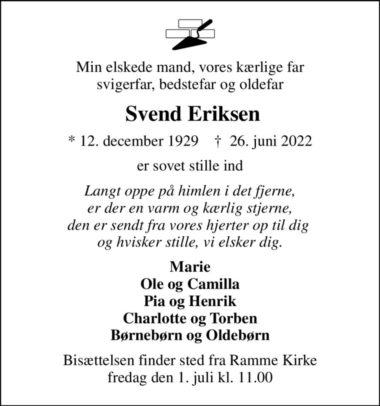 Min elskede mand, vores kærlige far svigerfar, bedstefar og oldefar
 Svend Eriksen
* 12. december 1929    ✝ 26. juni 2022
er sovet stille ind
Langt oppe på himlen i det fjerne, er der en varm og kærlig stjerne, den er sendt fra vores hjerter op til dig  og hvisker stille, vi elsker dig.
Marie Ole og Camilla Pia og Henrik Charlotte og Torben Børnebørn og Oldebørn
Bisættelsen finder sted fra Ramme Kirke  fredag den 1. juli kl. 11.00