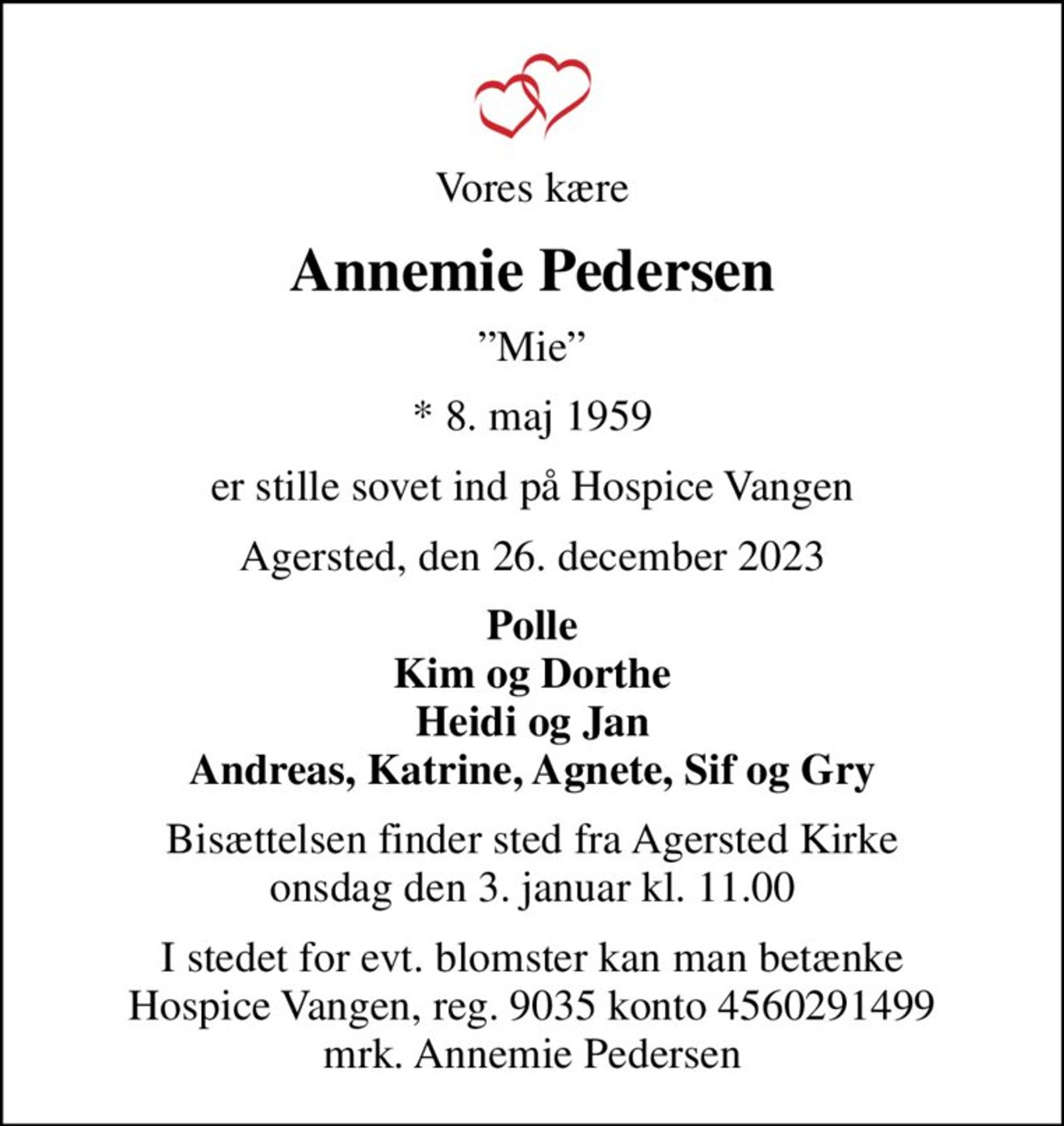 Vores kære
Annemie Pedersen
Mie
* 8. maj 1959
er stille sovet ind på Hospice Vangen
Agersted, den 26. december 2023
Polle Kim og Dorthe Heidi og Jan Andreas, Katrine, Agnete, Sif og Gry
Bisættelsen finder sted fra Agersted Kirke  onsdag den 3. januar kl. 11.00 
I stedet for evt. blomster kan man betænke
					Hospice Vangen konto90354560291499mrk. Annemie
					Pedersen