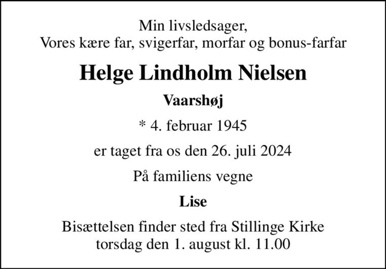 Min livsledsager, Vores kære far, svigerfar, morfar og bonus-farfar
Helge Lindholm Nielsen
Vaarshøj
* 4. februar 1945
er taget fra os den 26. juli 2024
På familiens vegne
Lise
Bisættelsen finder sted fra Stillinge Kirke  torsdag den 1. august kl. 11.00