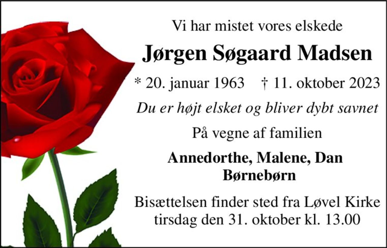 Vi har mistet vores elskede 
Jørgen Søgaard Madsen 
*​ 20. januar 1963​    †​ 11. oktober 2023 
Du er højt elsket og bliver dybt savnet 
På vegne af familien 
Annedorthe, Malene, Dan   Børnebørn 
Bisættelsen​ finder sted fra Løvel Kirke​ tirsdag den 31. oktober​ kl. 13.00