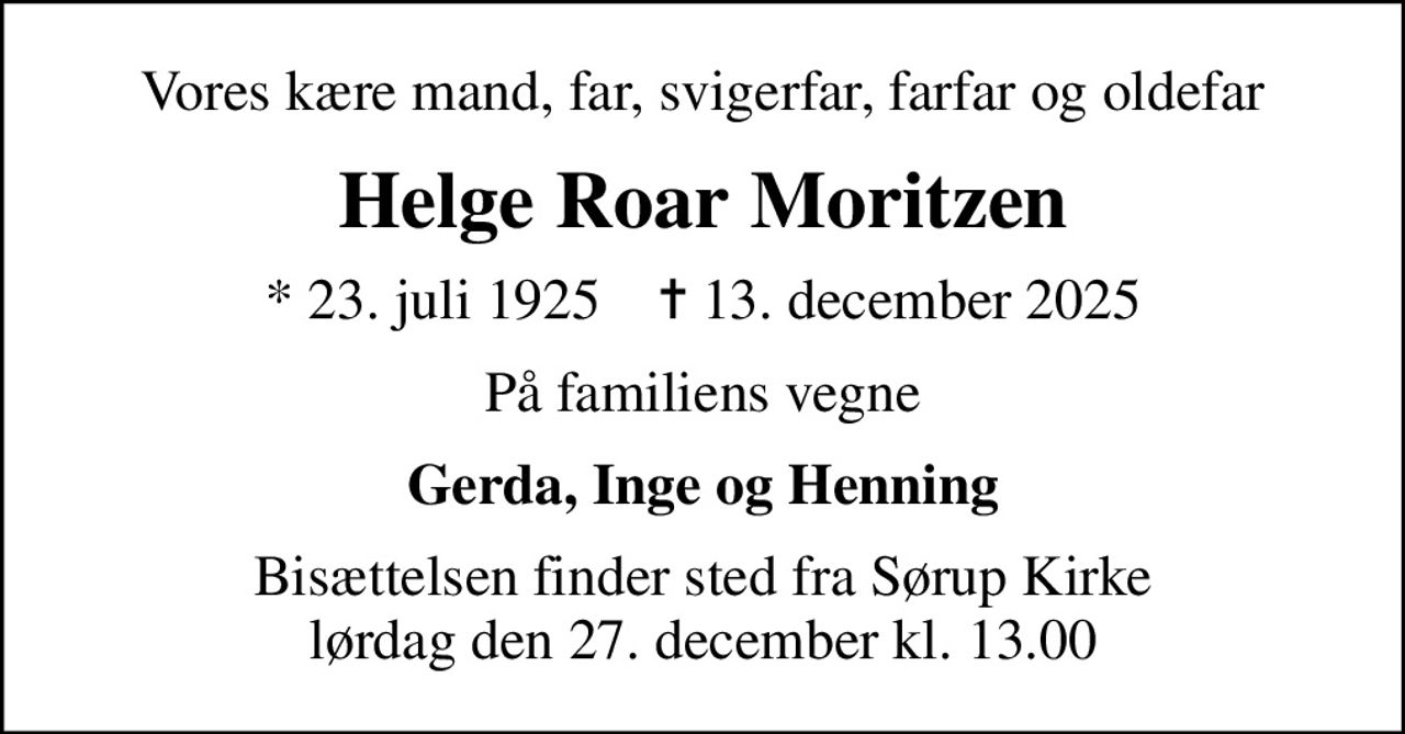 Vores kære mand, far, svigerfar, farfar og oldefar
Helge Roar Moritzen
* 23. juli 1925    ✝ 13. december 2025
På familiens vegne
Gerda, Inge og Henning
Bisættelsen finder sted fra Sørup Kirke  lørdag den 27. december kl. 13.00