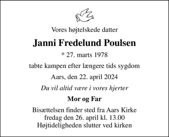 Vores højtelskede datter
Janni Fredelund Poulsen
* 27. marts 1978
tabte kampen efter længere tids sygdom
Aars, den 22. april 2024
Du vil altid være i vores hjerter
Mor og Far
Bisættelsen finder sted fra Aars Kirke  fredag den 26. april kl. 13.00  Højtideligheden slutter ved kirken