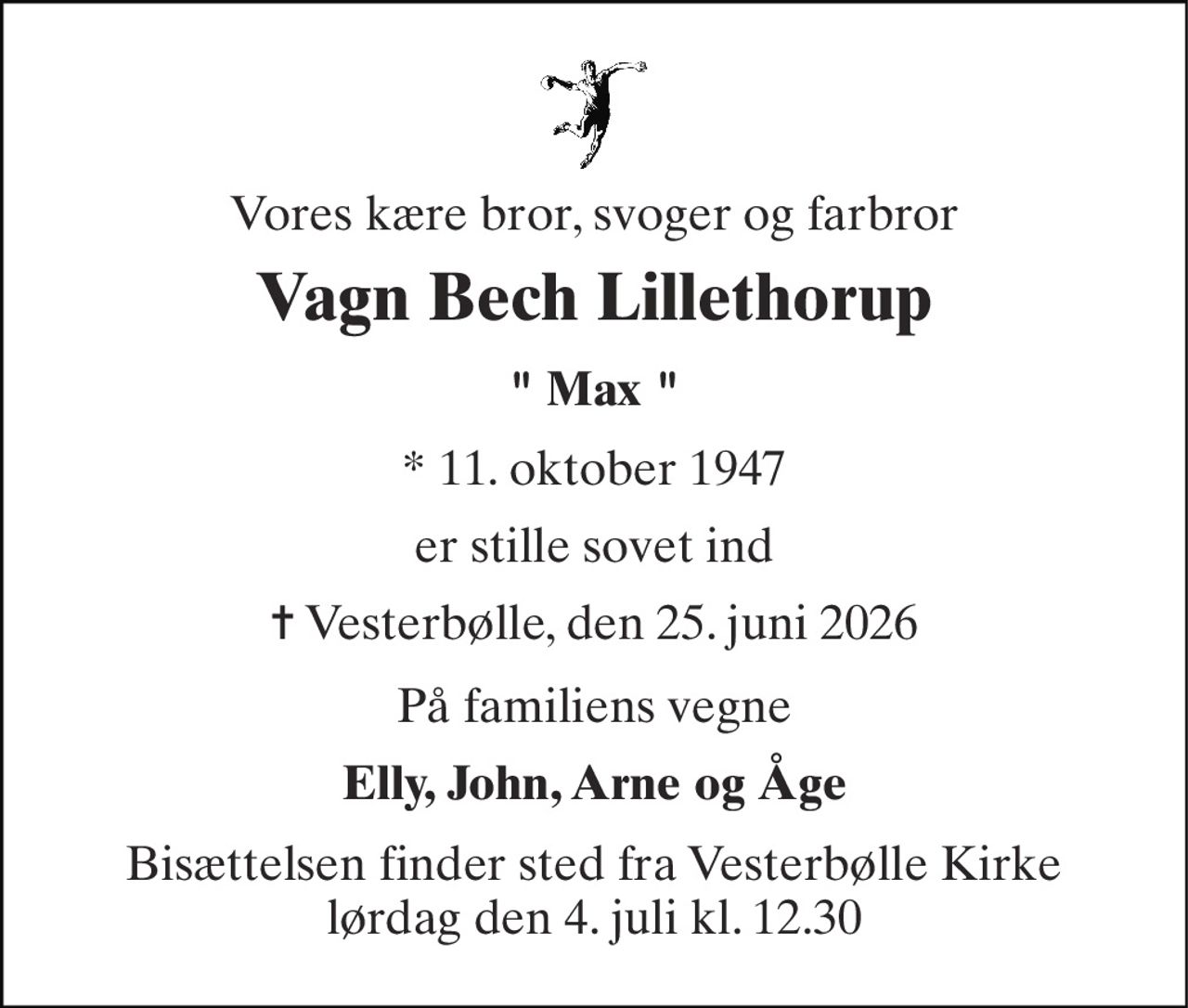 Vores kære bror, svoger og farbror 
Vagn Bech Lillethorup 
" Max " 
*​ 11. oktober 1947 
er stille sovet ind 
✝​ Vesterbølle, den 25. juni 2026​ 
På familiens vegne 
Elly, John, Arne og Åge 
Bisættelsen​ finder sted fra Vesterbølle Kirke​ lørdag den 4. juli​ kl. 12.30