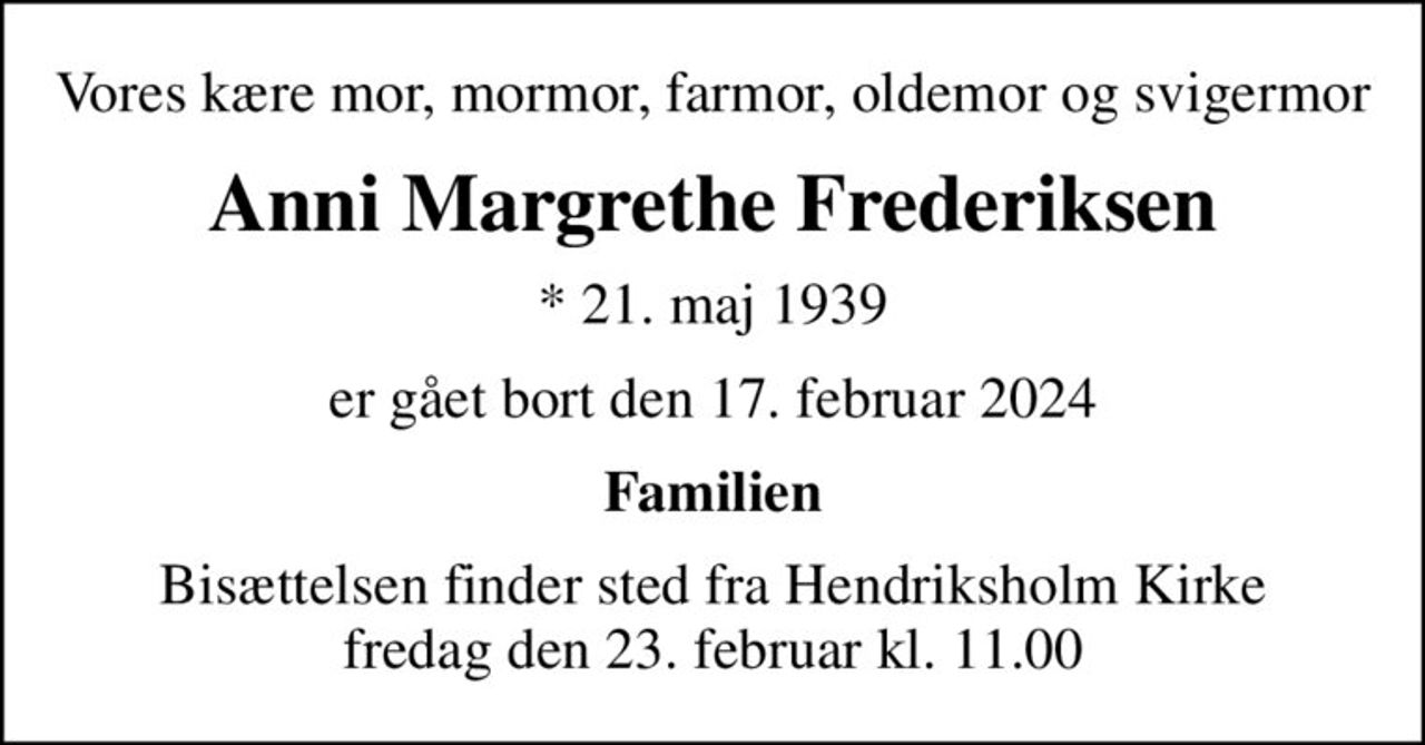 Vores kære mor, mormor, farmor, oldemor og svigermor
Anni Margrethe Frederiksen
* 21. maj 1939
er gået bort den 17. februar 2024
Familien
Bisættelsen finder sted fra Hendriksholm Kirke  fredag den 23. februar kl. 11.00