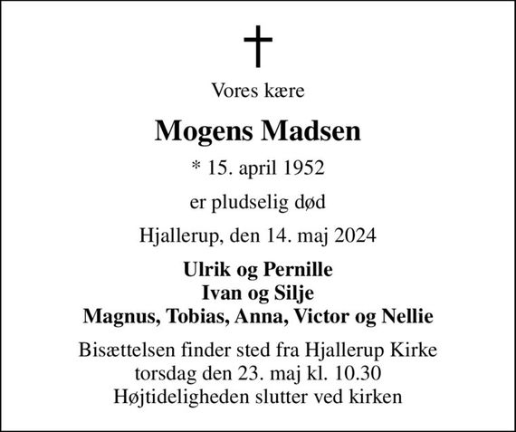 Vores kære
Mogens Madsen
* 15. april 1952
er pludselig død
Hjallerup, den 14. maj 2024
Ulrik og Pernille Ivan og Silje Magnus, Tobias, Anna, Victor og Nellie
Bisættelsen finder sted fra Hjallerup Kirke  torsdag den 23. maj kl. 10.30  Højtideligheden slutter ved kirken