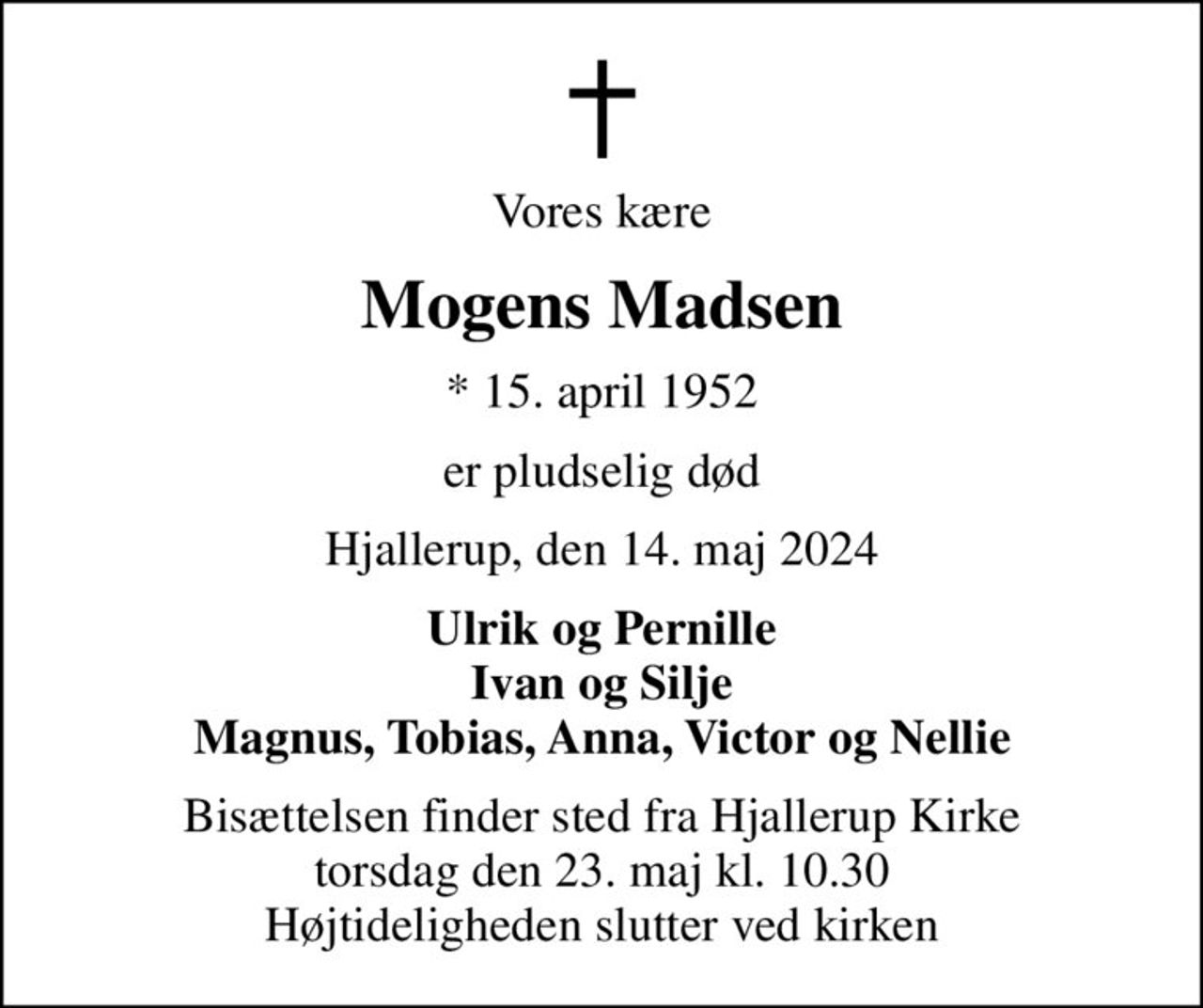 Vores kære
Mogens Madsen
* 15. april 1952
er pludselig død
Hjallerup, den 14. maj 2024
Ulrik og Pernille Ivan og Silje Magnus, Tobias, Anna, Victor og Nellie
Bisættelsen finder sted fra Hjallerup Kirke  torsdag den 23. maj kl. 10.30  Højtideligheden slutter ved kirken