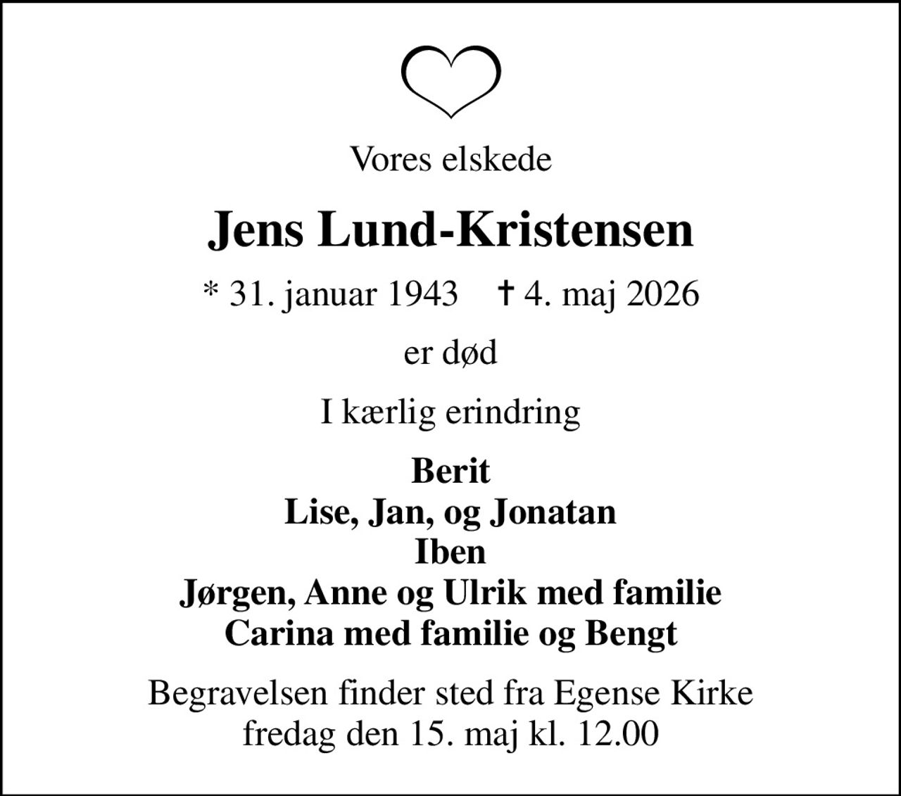 Vores elskede
Jens Lund-Kristensen
* 31. januar 1943    ✝ 4. maj 2026
er død
I kærlig erindring
Berit Lise, Jan, og Jonatan Iben Jørgen, Anne og Ulrik med familie Carina med familie og Bengt
Begravelsen finder sted fra Egense Kirke  fredag den 15. maj kl. 12.00
