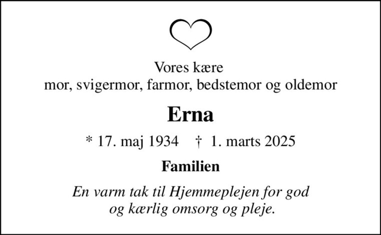Vores kære  mor, svigermor, farmor, bedstemor og oldemor
Erna
* 17. maj 1934    ✝ 1. marts 2025
Familien
En varm tak til Hjemmeplejen for god  og kærlig omsorg og pleje.