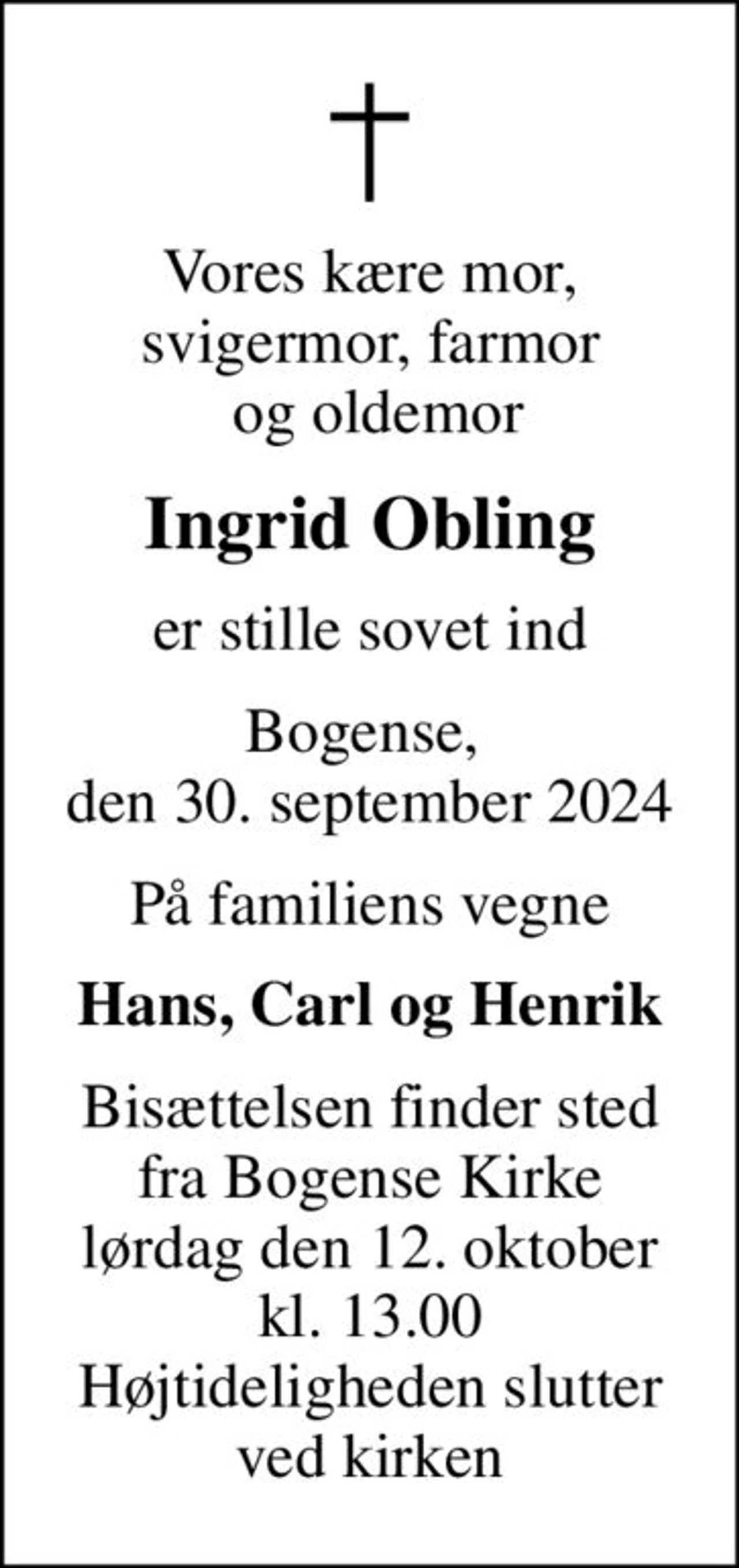 Vores kære mor, svigermor, farmor  og oldemor
Ingrid Obling
er stille sovet ind
Bogense,  den 30. september 2024
På familiens vegne
Hans, Carl og Henrik
Bisættelsen finder sted fra Bogense Kirke lørdag den 12. oktober kl. 13.00 Højtideligheden slutter ved kirken