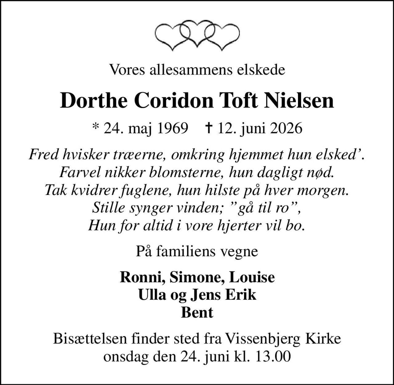 Vores allesammens elskede
Dorthe Coridon Toft Nielsen
* 24. maj 1969    ✝ 12. juni 2026
Fred hvisker træerne, omkring hjemmet hun elsked. Farvel nikker blomsterne, hun dagligt nød. Tak kvidrer fuglene, hun hilste på hver morgen. Stille synger vinden; gå til ro, Hun for altid i vore hjerter vil bo.
På familiens vegne
Ronni, Simone, Louise Ulla og Jens Erik Bent
Bisættelsen finder sted fra Vissenbjerg Kirke  onsdag den 24. juni kl. 13.00