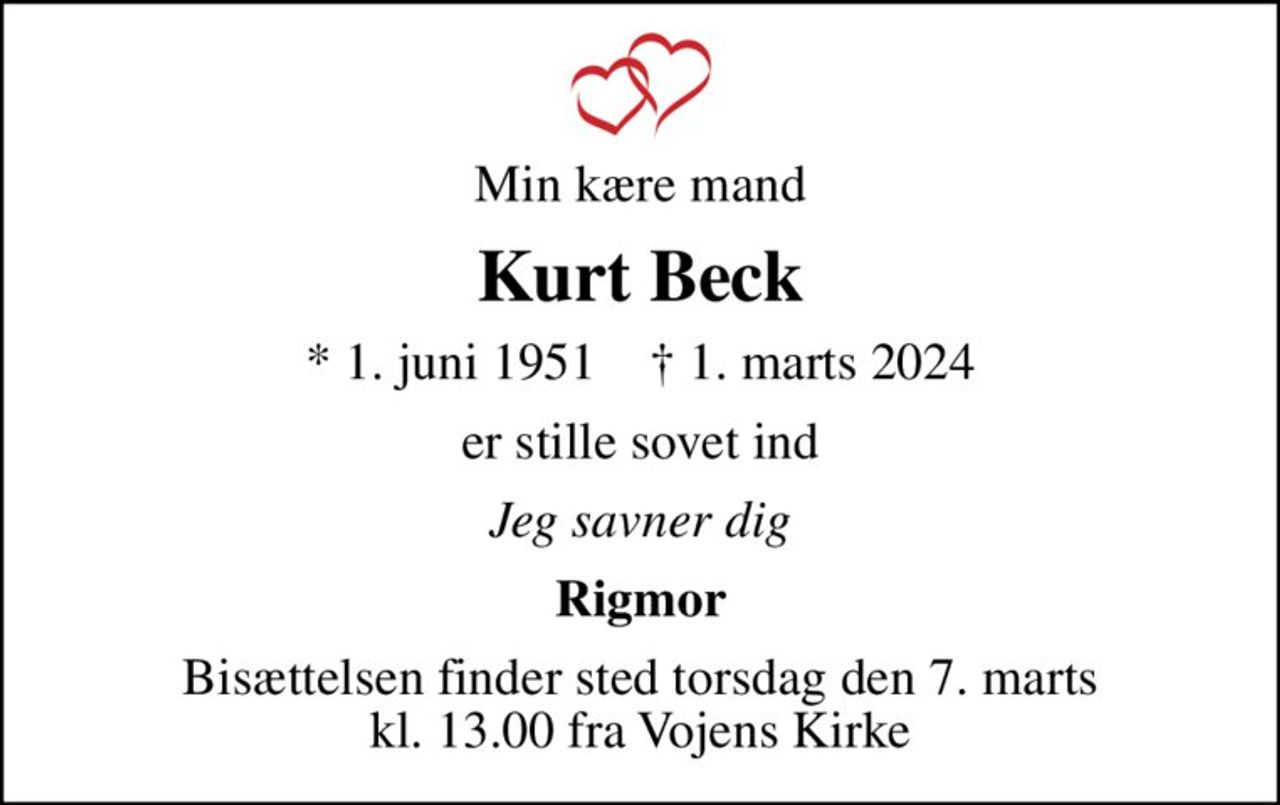 Min kære mand
Kurt Beck
* 1. juni 1951    ✝ 1. marts 2024
er stille sovet ind
Jeg savner dig
Rigmor
Bisættelsen finder sted torsdag den 7. marts kl. 13.00 fra Vojens Kirke