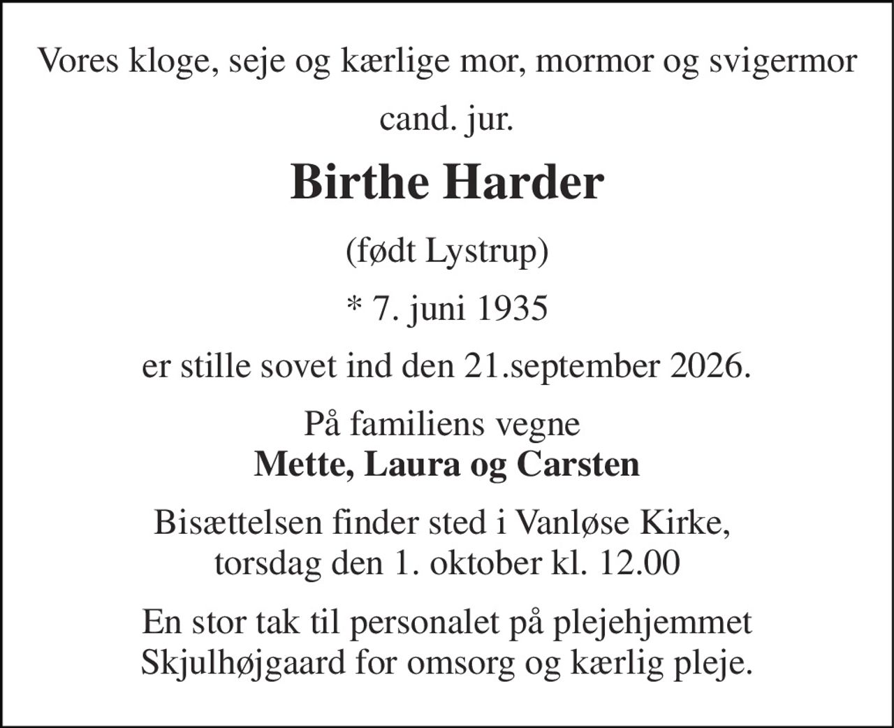Vores kloge, seje og kærlige mor, mormor og svigermor 
cand. jur. 
Birthe Harder 
(født Lystrup) 
* 7. juni 1935 
er stille sovet ind den 21.september 2026. 
På familiens vegne  Mette, Laura og Carsten 
Bisættelsen finder sted i Vanløse Kirke,  torsdag den 1. oktober kl. 12.00 
En stor tak til personalet på plejehjemmet Skjulhøjgaard for omsorg og kærlig pleje.