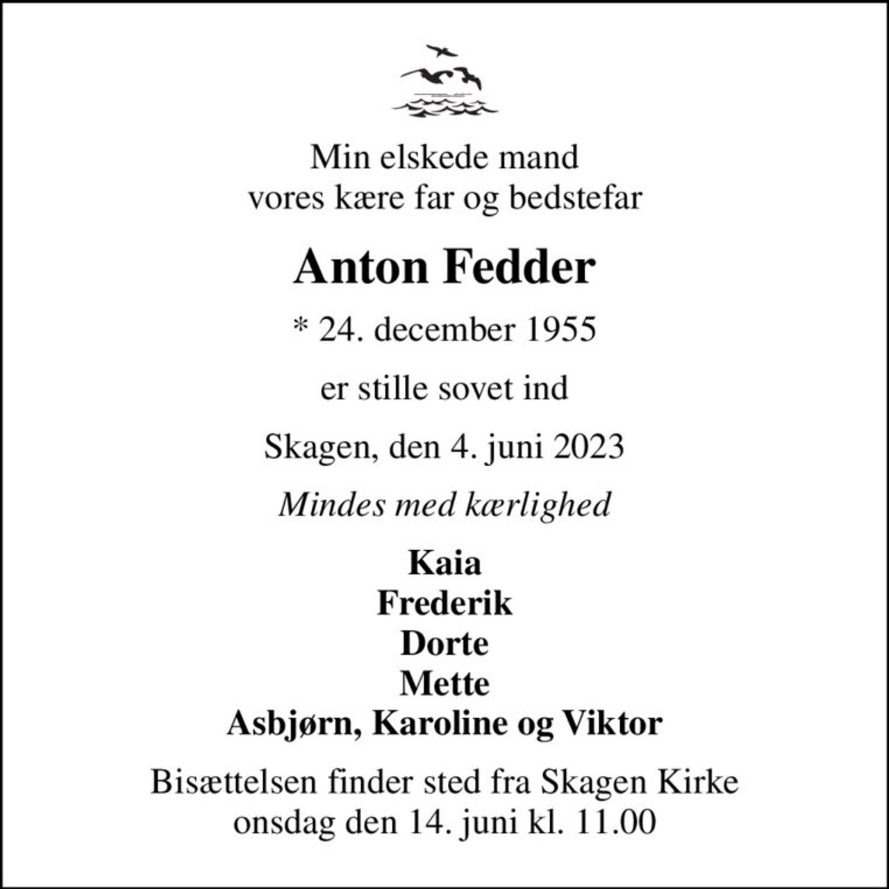 Min elskede mand vores kære far og bedstefar
Anton Fedder
* 24. december 1955
er stille sovet ind
Skagen, den 4. juni 2023
Mindes med kærlighed
Kaia Frederik Dorte Mette Asbjørn, Karoline og Viktor
Bisættelsen finder sted fra Skagen Kirke  onsdag den 14. juni kl. 11.00