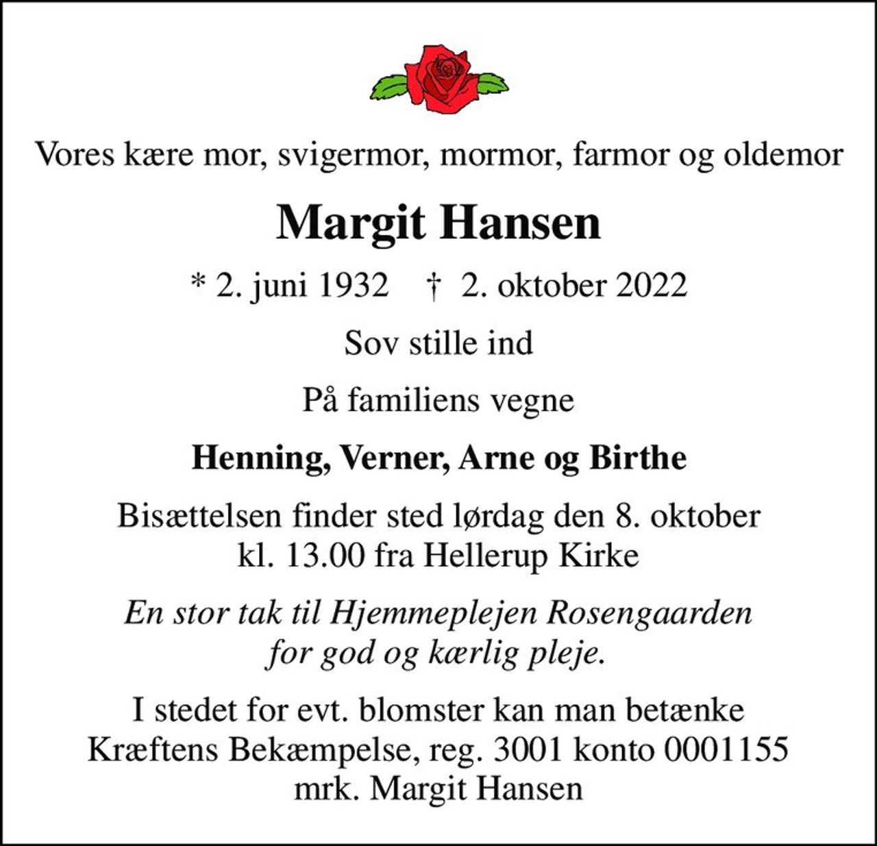 Vores kære mor, svigermor, mormor, farmor og oldemor
Margit Hansen
* 2. juni 1932    ✝ 2. oktober 2022
Sov stille ind
På familiens vegne
Henning, Verner, Arne og Birthe
Bisættelsen finder sted lørdag den 8. oktober kl. 13.00 fra Hellerup Kirke
En stor tak til Hjemmeplejen Rosengaarden for god og kærlig pleje.
I stedet for evt. blomster kan man betænke
					Kræftens Bekæmpelse reg.3001konto0001155mrk. Margit
					Hansen