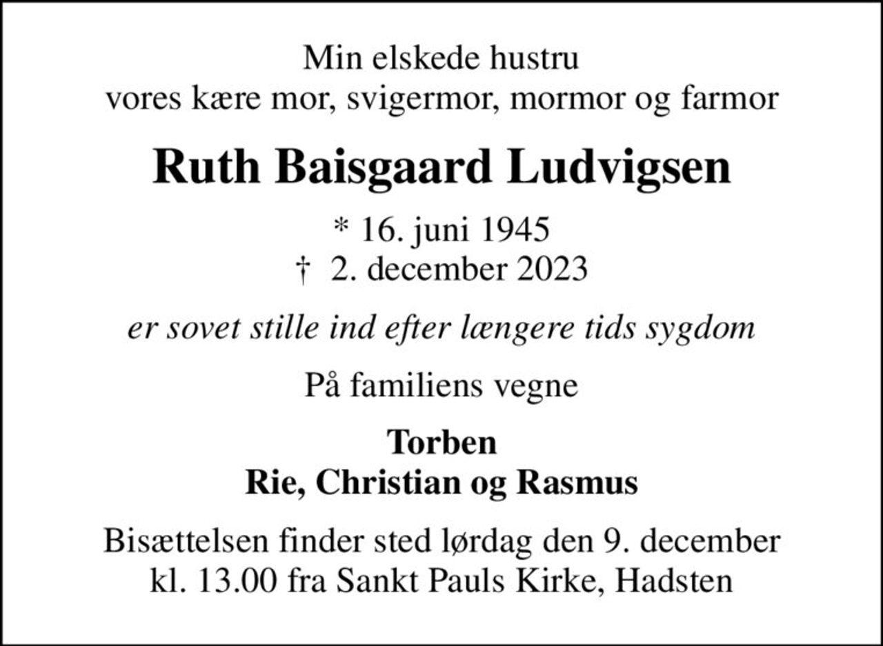 Min elskede hustru vores kære mor, svigermor, mormor og farmor
Ruth Baisgaard Ludvigsen
* 16. juni 1945
						✝ 2. december 2023
er sovet stille ind efter længere tids sygdom
På familiens vegne
Torben Rie, Christian og Rasmus
Bisættelsen finder sted lørdag den 9. december kl. 13.00 fra Sankt Pauls Kirke, Hadsten
