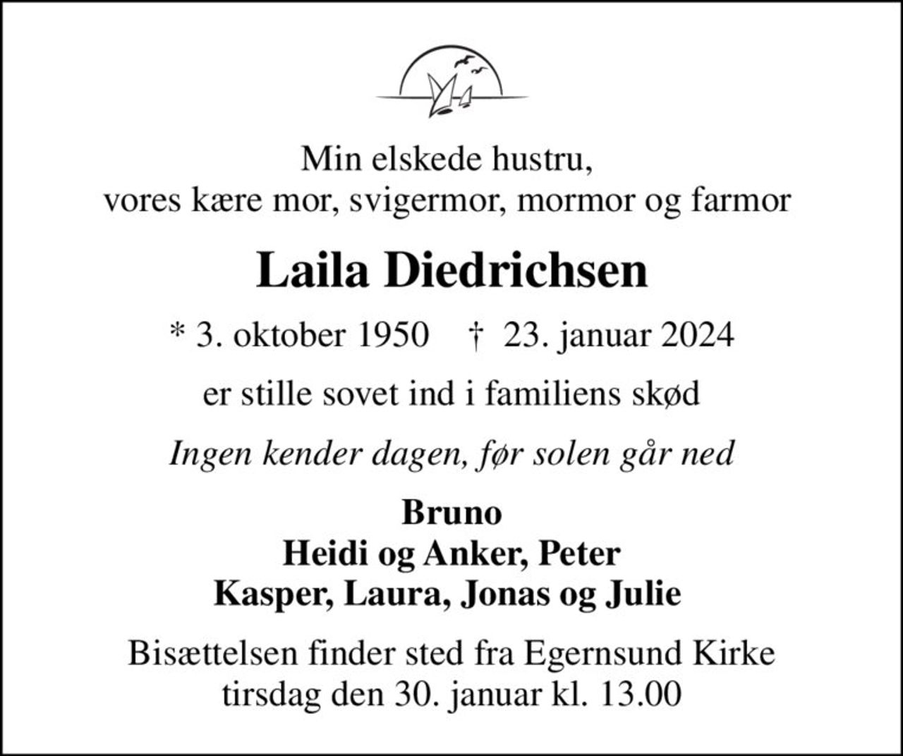 Min elskede hustru,  vores kære mor, svigermor, mormor og farmor 
Laila Diedrichsen
* 3. oktober 1950    ✝ 23. januar 2024
er stille sovet ind i familiens skød
Ingen kender dagen, før solen går ned
Bruno Heidi og Anker, Peter Kasper, Laura, Jonas og Julie 
Bisættelsen finder sted fra Egernsund Kirke  tirsdag den 30. januar kl. 13.00