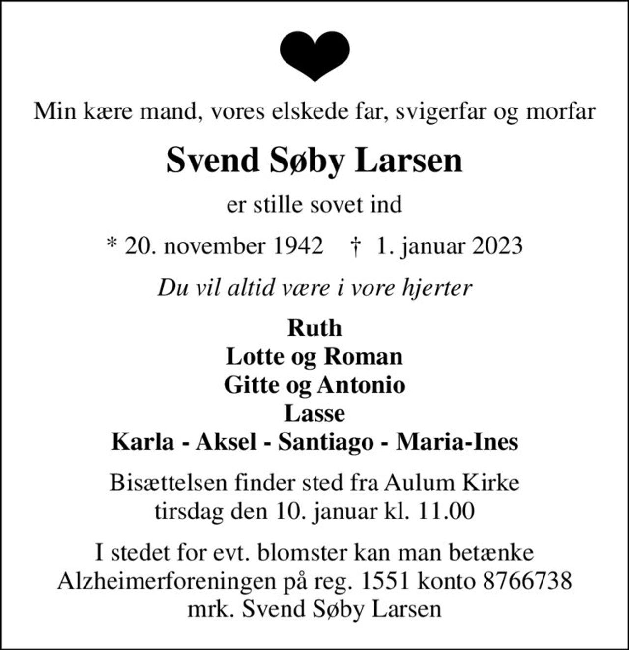 Min kære mand, vores elskede far, svigerfar og morfar
Svend Søby Larsen
er stille sovet ind
* 20. november 1942    ✝ 1. januar 2023
Du vil altid være i vore hjerter
Ruth Lotte og Roman Gitte og Antonio Lasse Karla - Aksel - Santiago - Maria-Ines
Bisættelsen finder sted fra Aulum Kirke  tirsdag den 10. januar kl. 11.00 
I stedet for evt. blomster kan man betænke
					Alzheimerforeningen reg.nr.1551konto10808057mrk. Svend
					Søby Larsen
I stedet for evt. blomster kan man betænke Alzheimerforeningen på reg. 1551 konto 8766738 mrk. Svend Søby Larsen