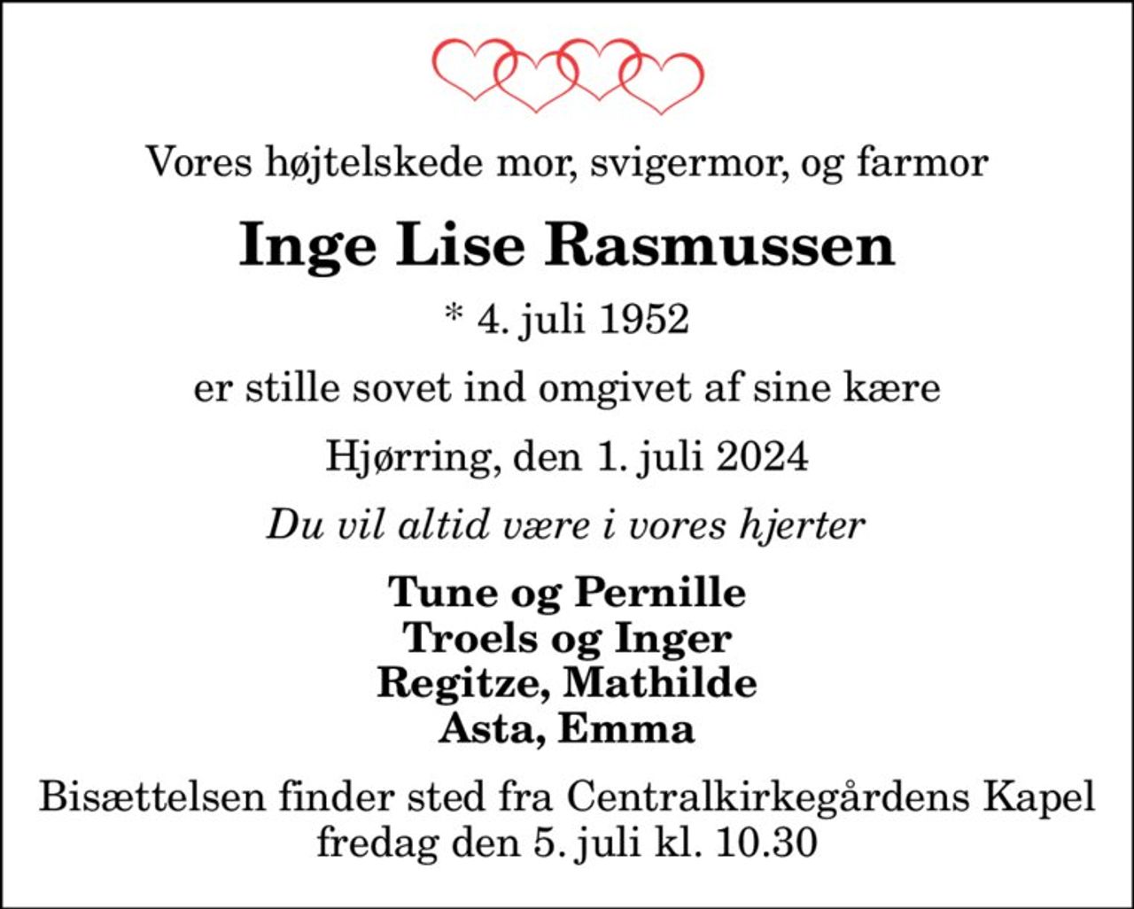 Vores højtelskede mor, svigermor, og farmor
Inge Lise Rasmussen
* 4. juli 1952
er stille sovet ind omgivet af sine kære
Hjørring, den 1. juli 2024
Du vil altid være i vores hjerter
Tune og Pernille Troels og Inger Regitze, Mathilde Asta, Emma
Bisættelsen finder sted fra Centralkirkegårdens Kapel  fredag den 5. juli kl. 10.30