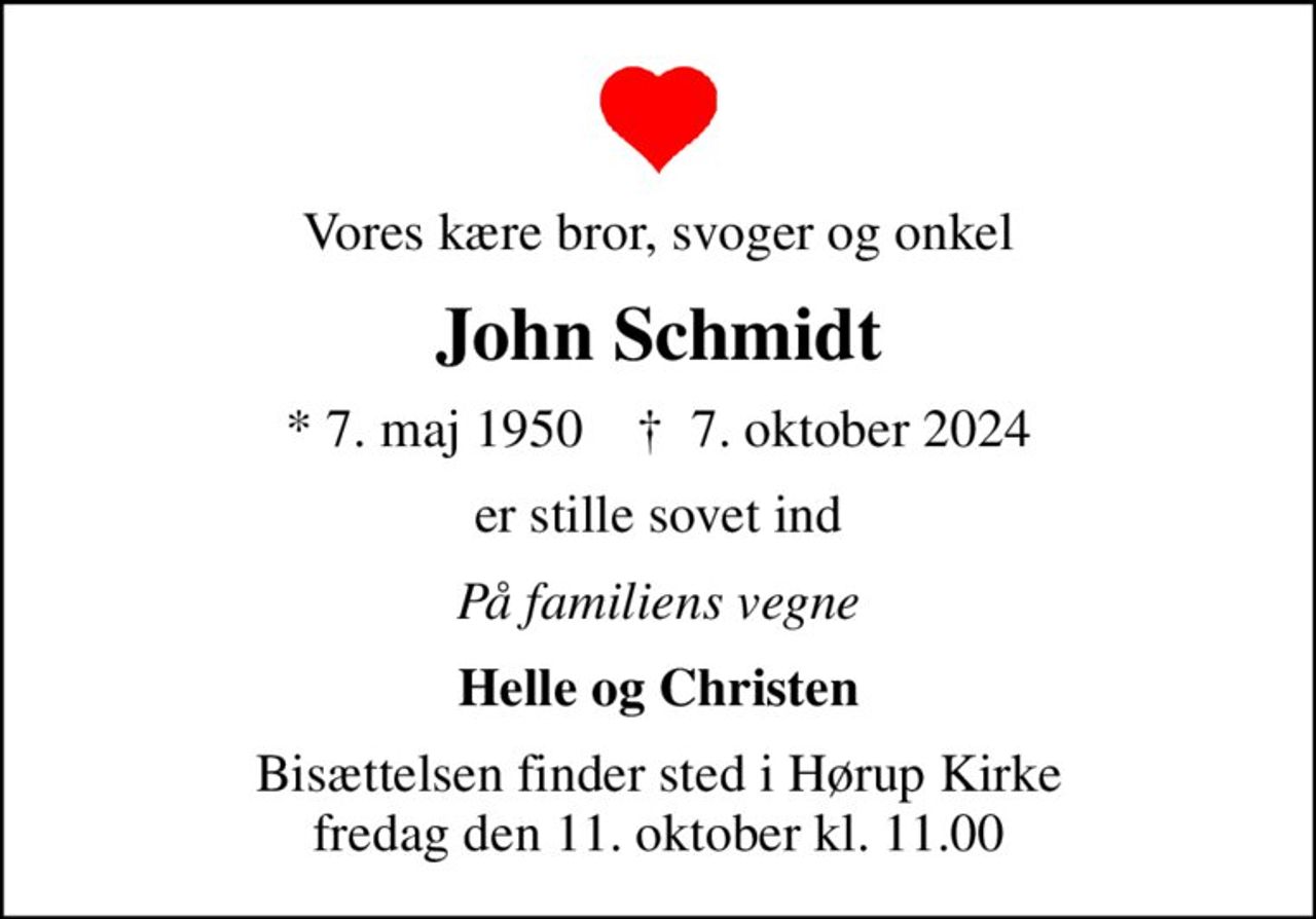 Vores kære bror, svoger og onkel
John Schmidt
* 7. maj 1950    ✝ 7. oktober 2024
er stille sovet ind
På familiens vegne
Helle og Christen
Bisættelsen finder sted i Hørup Kirke  fredag den 11. oktober kl. 11.00