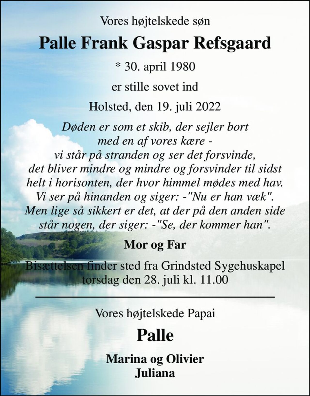 Vores højtelskede søn 
Palle Frank Gaspar Refsgaard 
*​ 30. april 1980 
er stille sovet ind 
Holsted, den 19. juli 2022 
Døden er som et skib, der sejler bort med en af vores kære - vi står på stranden og ser det forsvinde, det bliver mindre og mindre og forsvinder til sidst helt i horisonten, der hvor himmel mødes med hav. Vi ser på hinanden og siger: -"Nu er han væk". Men lige så sikkert er det, at der på den anden side står nogen, der siger: -"Se, der kommer han". 
Mor og Far 
Bisættelsen​ finder sted fra Grindsted Sygehuskapel​ torsdag den 28. juli​ kl. 11.00 
Vores højtelskede Papai 
Palle 
Marina og Olivier Juliana
