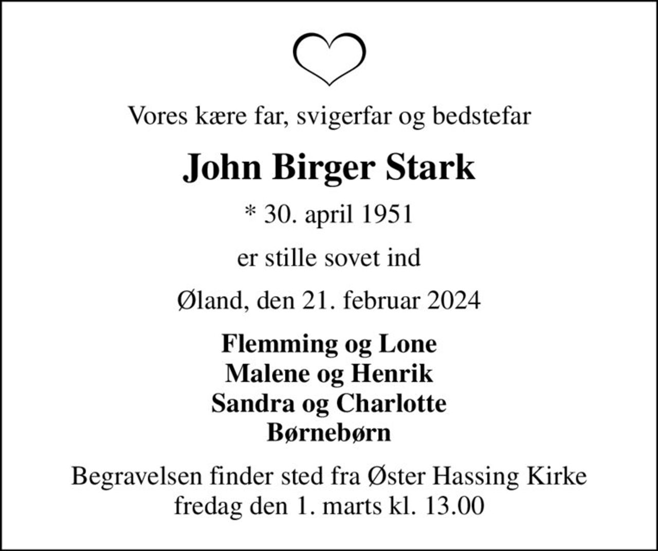 Vores kære far, svigerfar og bedstefar
John Birger Stark
* 30. april 1951
er stille sovet ind
Øland, den 21. februar 2024
Flemming og Lone Malene og Henrik Sandra og Charlotte Børnebørn
Begravelsen finder sted fra Øster Hassing Kirke  fredag den 1. marts kl. 13.00