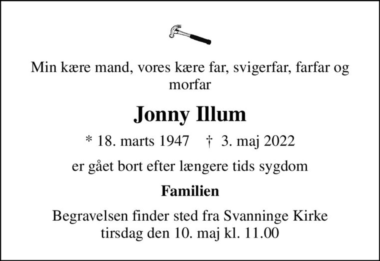 Min kære mand, vores kære far, svigerfar, farfar og morfar
Jonny Illum
* 18. marts 1947    ✝ 3. maj 2022
er gået bort efter længere tids sygdom
Familien
Begravelsen finder sted fra Svanninge Kirke  tirsdag den 10. maj kl. 11.00