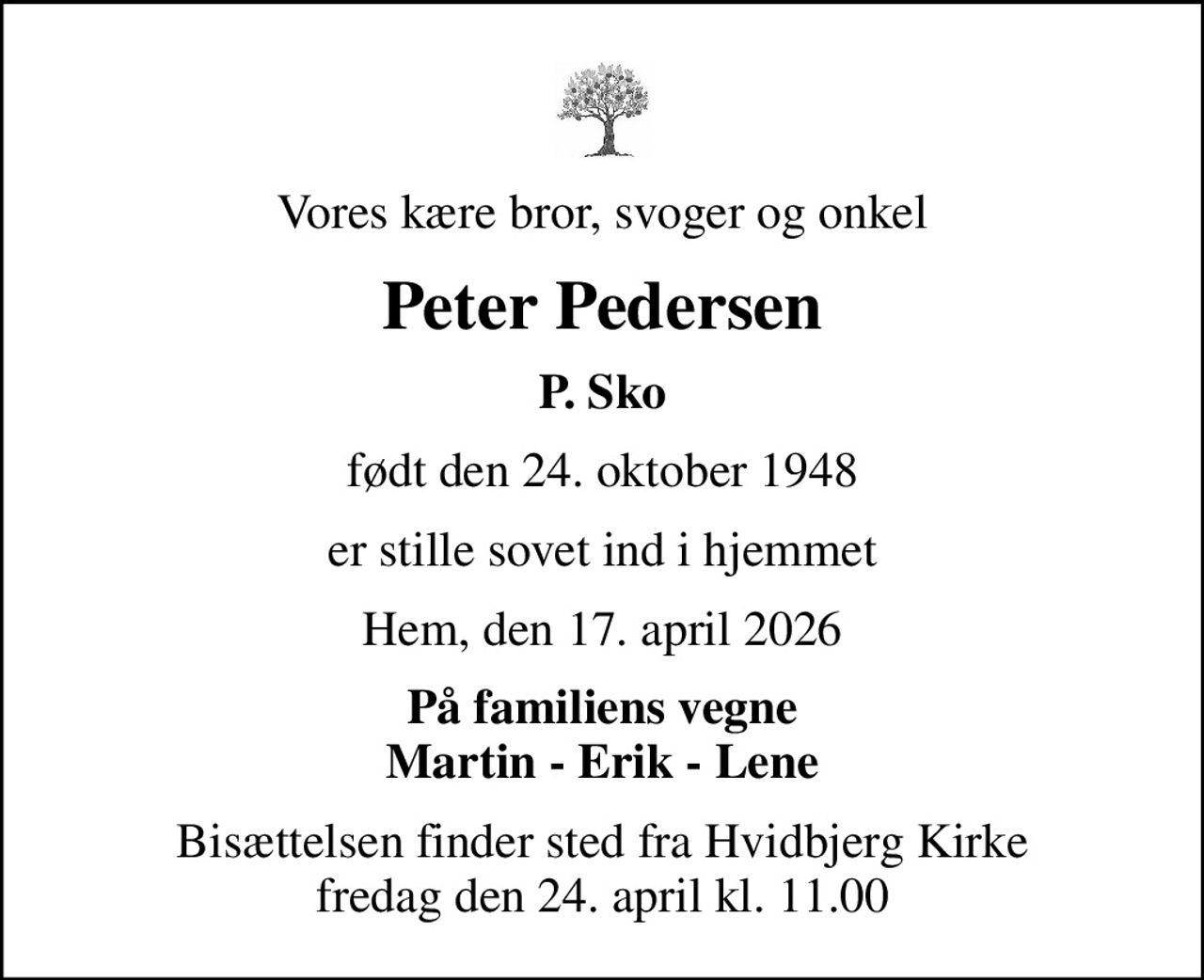 Vores kære bror, svoger og onkel
Peter Pedersen
P. Sko
født den 24. oktober 1948
er stille sovet ind i hjemmet
Hem, den 17. april 2026
På familiens vegne Martin - Erik - Lene
Bisættelsen finder sted fra Hvidbjerg Kirke  fredag den 24. april kl. 11.00