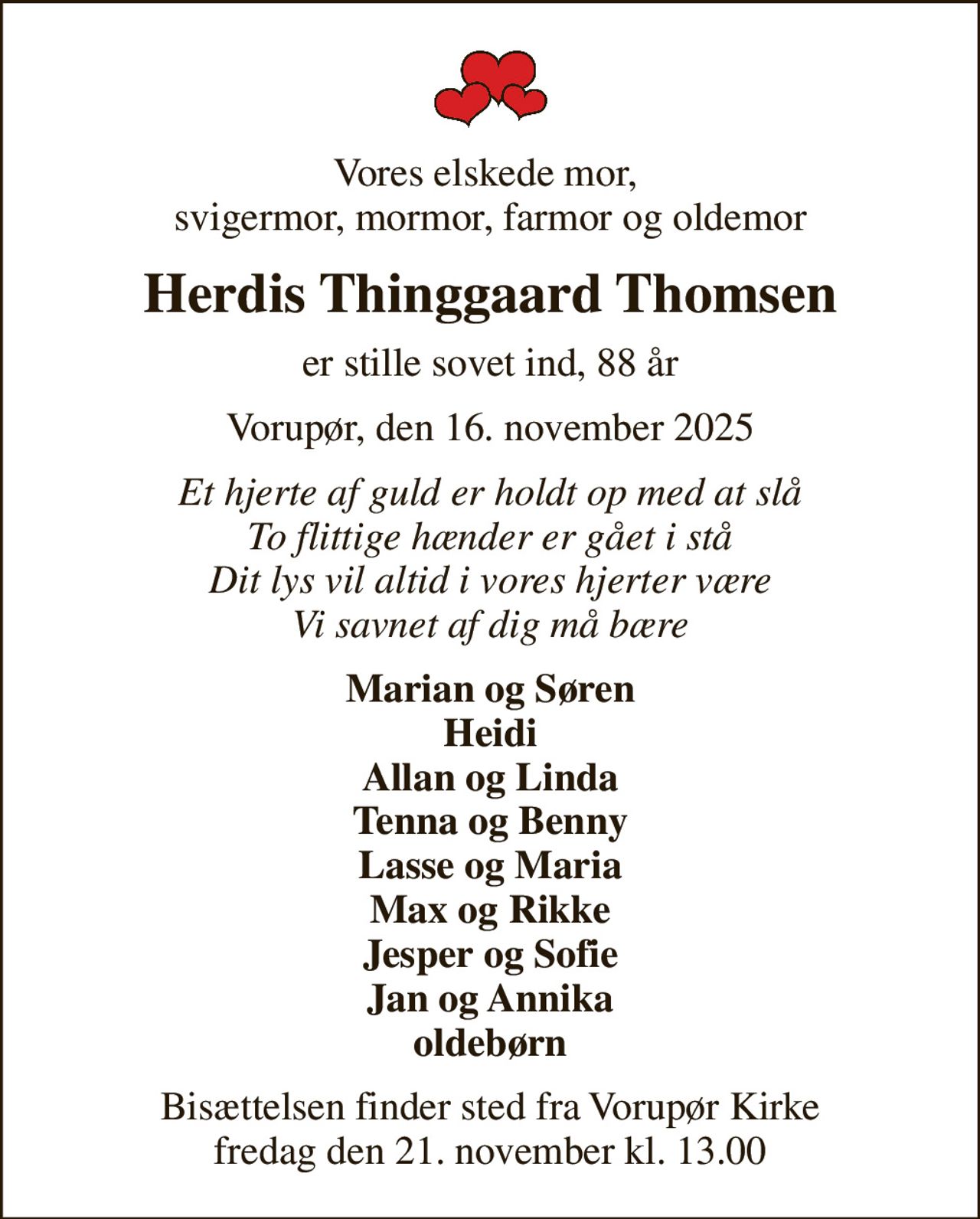 Vores elskede mor,  svigermor, mormor, farmor og oldemor
Herdis Thinggaard Thomsen
er stille sovet ind, 88 år
Vorupør, den 16. november 2025
Et hjerte af guld er holdt op med at slå To flittige hænder er gået i stå Dit lys vil altid i vores hjerter være Vi savnet af dig må bære
Marian og Søren Heidi Allan og Linda Tenna og Benny Lasse og Maria Max og Rikke Jesper og Sofie Jan og Annika oldebørn
Bisættelsen finder sted fra Vorupør Kirke  fredag den 21. november kl. 13.00
