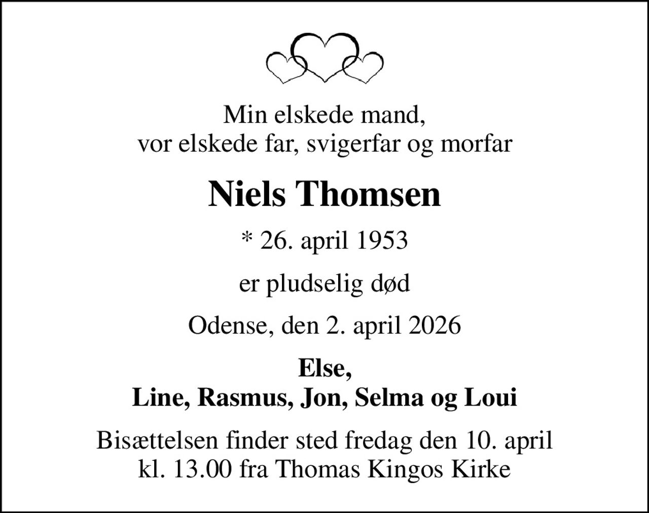 Min elskede mand, vor elskede far, svigerfar og morfar
Niels Thomsen
* 26. april 1953
er pludselig død
Odense, den 2. april 2026
Else, Line, Rasmus, Jon, Selma og Loui
Bisættelsen finder sted fredag den 10. april kl. 13.00 fra Thomas Kingos Kirke