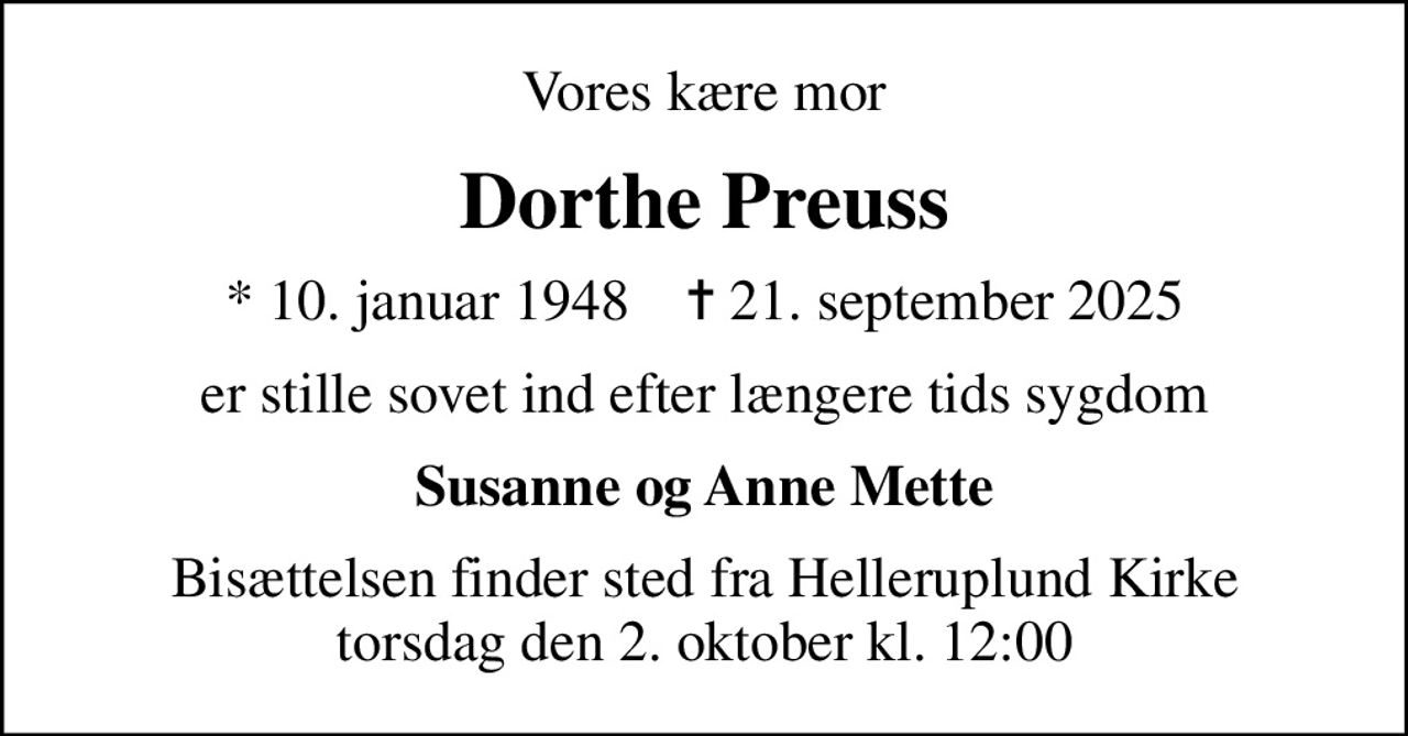 Vores kære mor
Dorthe Preuss
* 10. januar 1948    ✝ 21. september 2025
er stille sovet ind efter længere tids sygdom
Susanne og Anne Mette
Bisættelsen finder sted fra Helleruplund Kirke torsdag den 2. oktober kl. 12:00