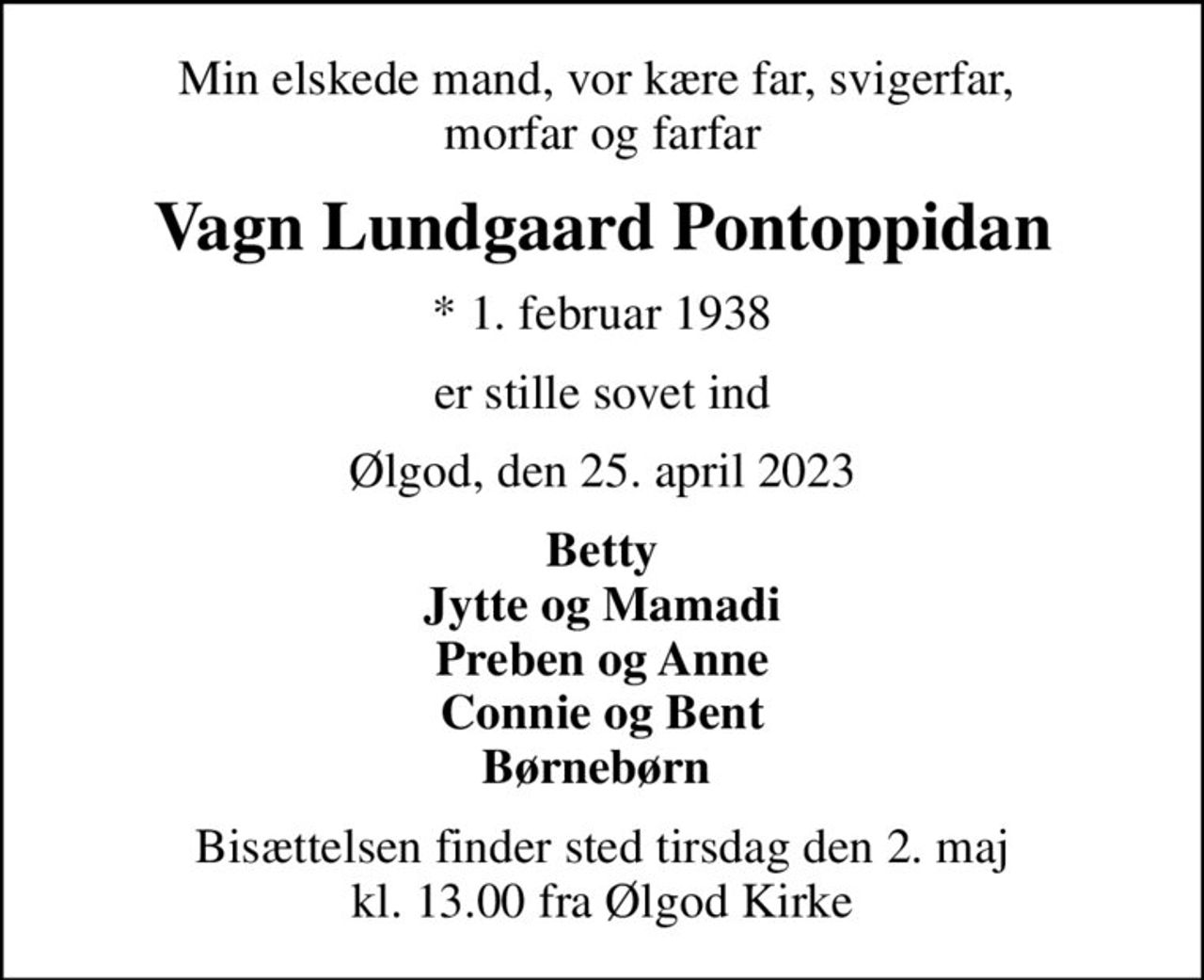 Min elskede mand, vor kære far, svigerfar,  morfar og farfar
Vagn Lundgaard Pontoppidan
* 1. februar 1938
er stille sovet ind
Ølgod, den 25. april 2023
Betty Jytte og Mamadi Preben og Anne Connie og Bent Børnebørn 
Bisættelsen finder sted tirsdag den 2. maj kl. 13.00 fra Ølgod Kirke