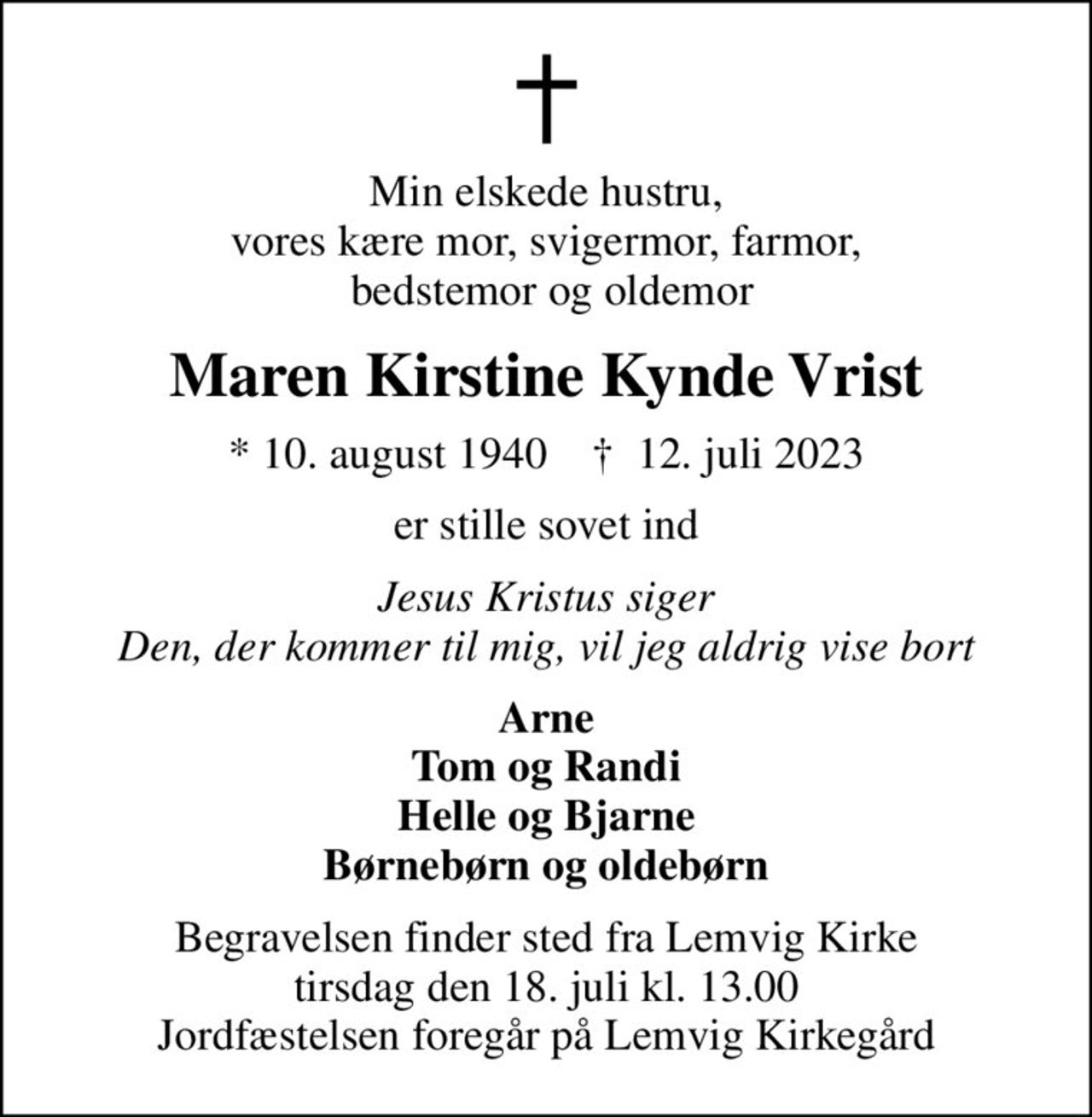 Min elskede hustru, vores kære mor, svigermor, farmor,  bedstemor og oldemor
Maren Kirstine Kynde Vrist
* 10. august 1940    ✝ 12. juli 2023
er stille sovet ind
Jesus Kristus siger Den, der kommer til mig, vil jeg aldrig vise bort
Arne Tom og Randi Helle og Bjarne Børnebørn og oldebørn
Begravelsen finder sted fra Lemvig Kirke  tirsdag den 18. juli kl. 13.00  Jordfæstelsen foregår på Lemvig Kirkegård