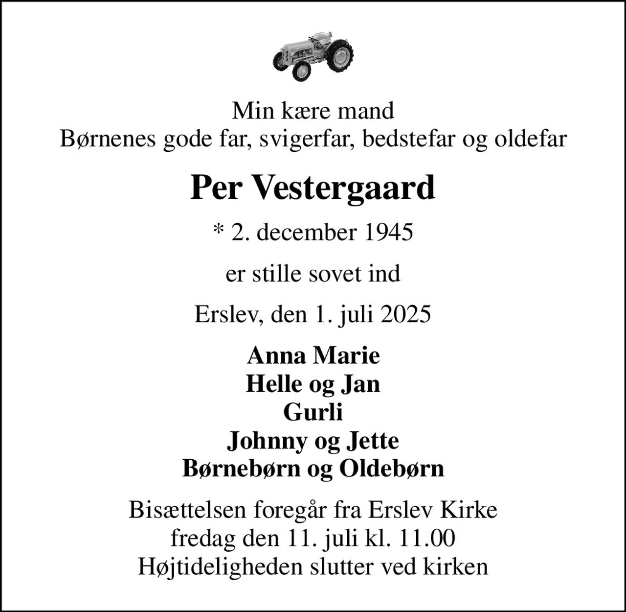 Min kære mand Børnenes gode far, svigerfar, bedstefar og oldefar
Per Vestergaard
* 2. december 1945
er stille sovet ind
Erslev, den 1. juli 2025
Anna Marie Helle og Jan Gurli Johnny og Jette Børnebørn og Oldebørn
Bisættelsen foregår fra Erslev Kirke  fredag den 11. juli kl. 11.00  Højtideligheden slutter ved kirken
