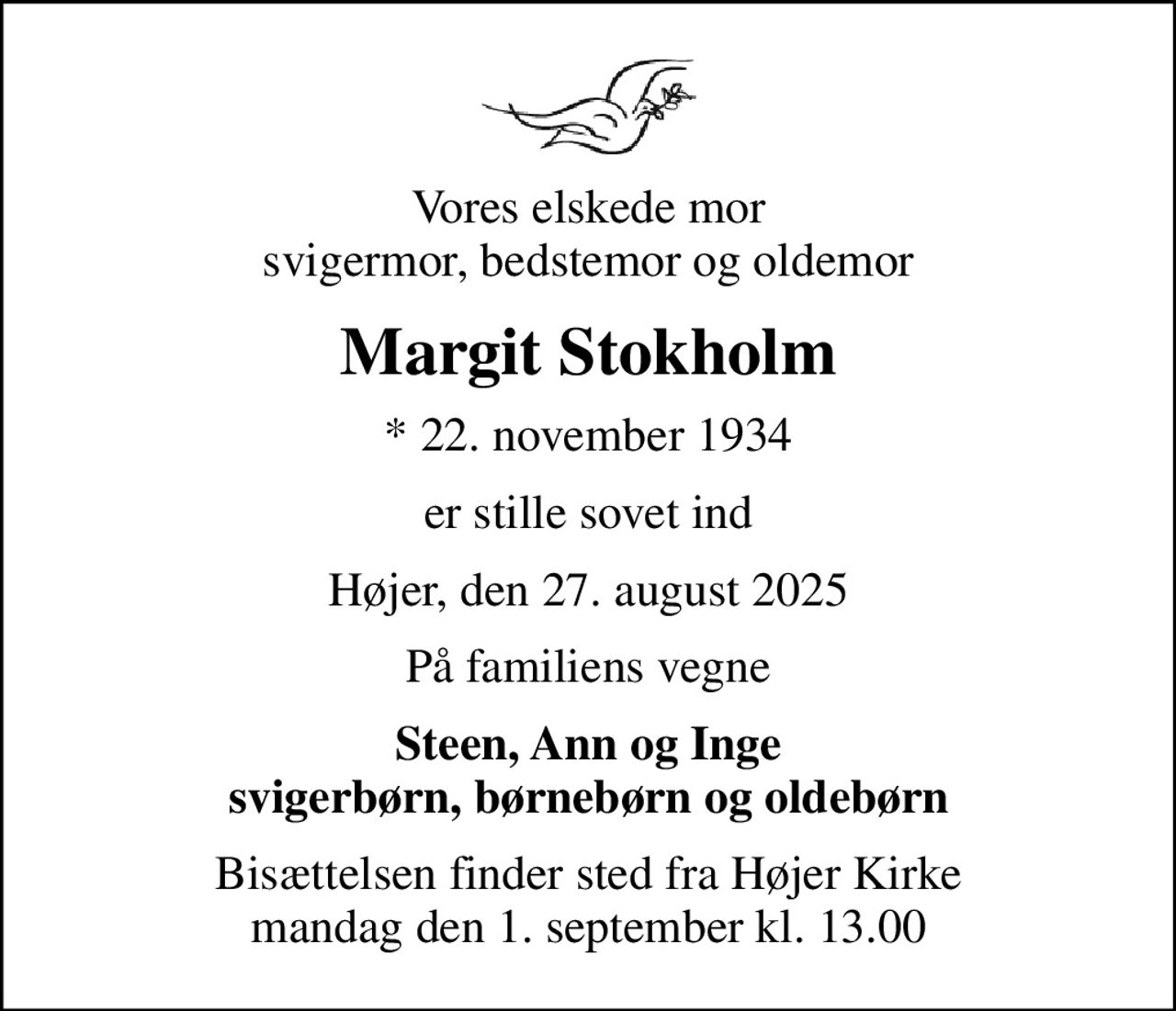 Vores elskede mor svigermor, bedstemor og oldemor
Margit Stokholm
* 22. november 1934
er stille sovet ind
Højer, den 27. august 2025
På familiens vegne
Steen, Ann og Inge svigerbørn, børnebørn og oldebørn
Bisættelsen finder sted fra Højer Kirke  mandag den 1. september kl. 13.00