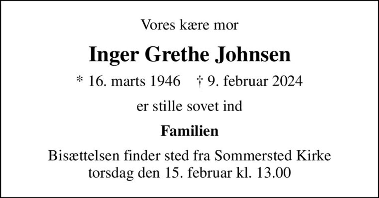 Vores kære mor
Inger Grethe Johnsen
* 16. marts 1946    ✝ 9. februar 2024
er stille sovet ind
Familien
Bisættelsen finder sted fra Sommersted Kirke  torsdag den 15. februar kl. 13.00