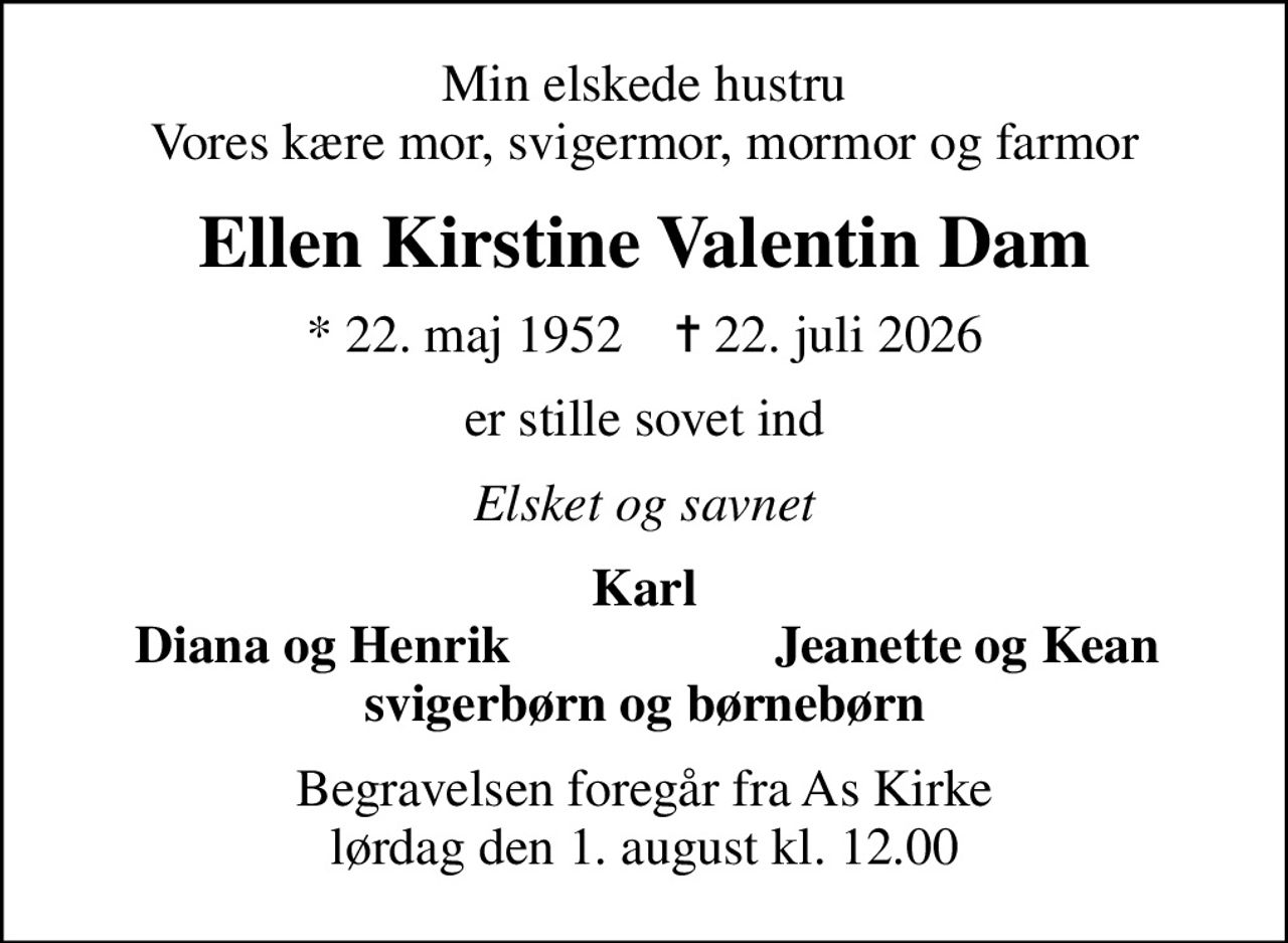 Min elskede hustru Vores kære mor, svigermor, mormor og farmor
Ellen Kirstine Valentin Dam
* 22. maj 1952    ✝ 22. juli 2026
er stille sovet ind
Elsket og savnet
Karl
Diana og Henrik
Jeanette og Kean
Begravelsen foregår fra As Kirke  lørdag den 1. august kl. 12.00