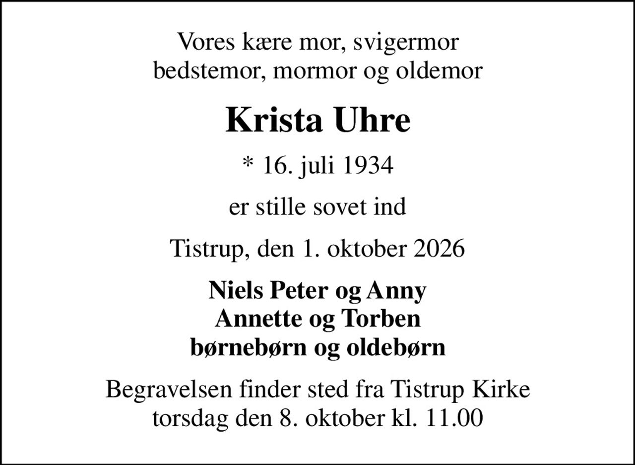 Vores kære mor, svigermor bedstemor, mormor og oldemor
Krista Uhre
* 16. juli 1934
er stille sovet ind
Tistrup, den 1. oktober 2026
Niels Peter og Anny Annette og Torben børnebørn og oldebørn
Begravelsen finder sted fra Tistrup Kirke  torsdag den 8. oktober kl. 11.00