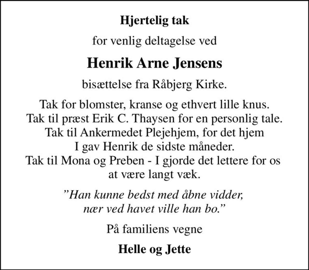 Hjertelig tak
for venlig deltagelse ved
Henrik Arne Jensens
bisættelse fra Råbjerg Kirke.
Tak for blomster, kranse og ethvert lille knus. Tak til præst Erik C. Thaysen for en personlig tale. Tak til Ankermedet Plejehjem, for det hjem I gav Henrik de sidste måneder. Tak til Mona og Preben - I gjorde det lettere for os  at være langt væk.
Han kunne bedst med åbne vidder,  nær ved havet ville han bo.
På familiens vegne
Helle og Jette
