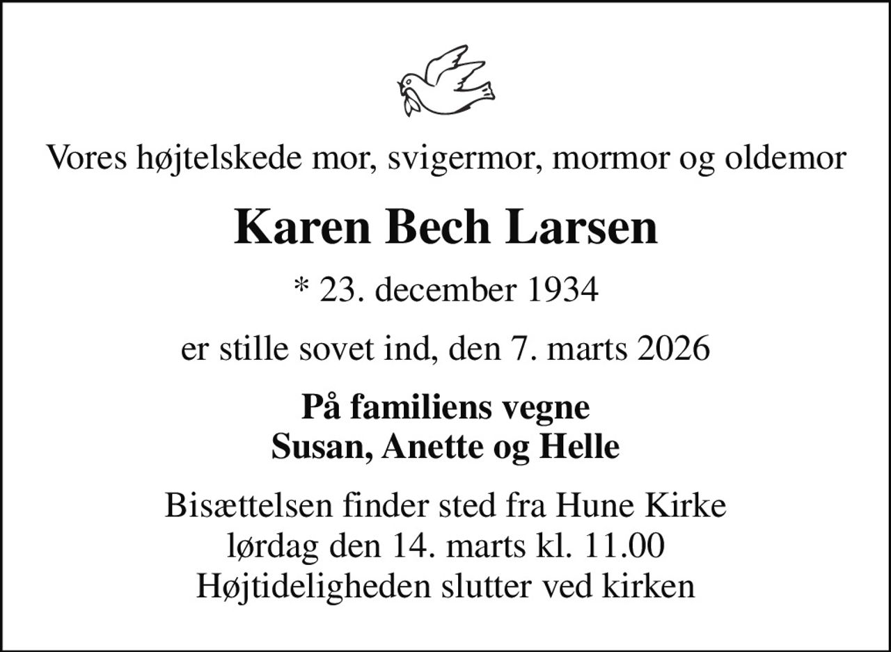 Vores højtelskede mor, svigermor, mormor og oldemor
Karen Bech Larsen
* 23. december 1934
er stille sovet ind, den 7. marts 2026
På familiens vegne Susan, Anette og Helle
Bisættelsen finder sted fra Hune Kirke  lørdag den 14. marts kl. 11.00  Højtideligheden slutter ved kirken