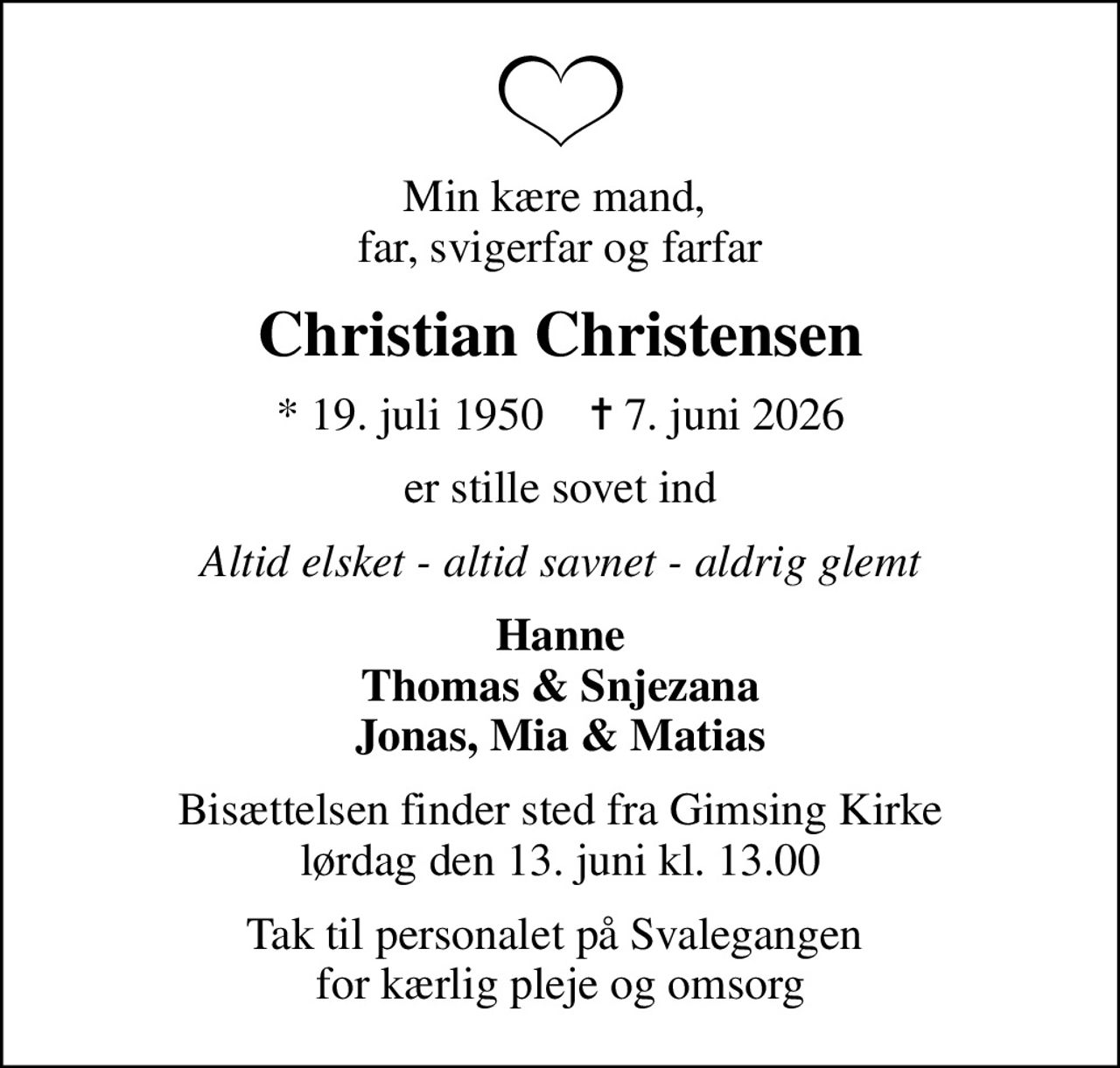 Min kære mand,  far, svigerfar og farfar
Christian Christensen
* 19. juli 1950    ✝ 7. juni 2026
er stille sovet ind
Altid elsket - altid savnet - aldrig glemt
Hanne Thomas & Snjezana Jonas, Mia & Matias
Bisættelsen finder sted fra Gimsing Kirke  lørdag den 13. juni kl. 13.00 
Tak til personalet på Svalegangen  for kærlig pleje og omsorg