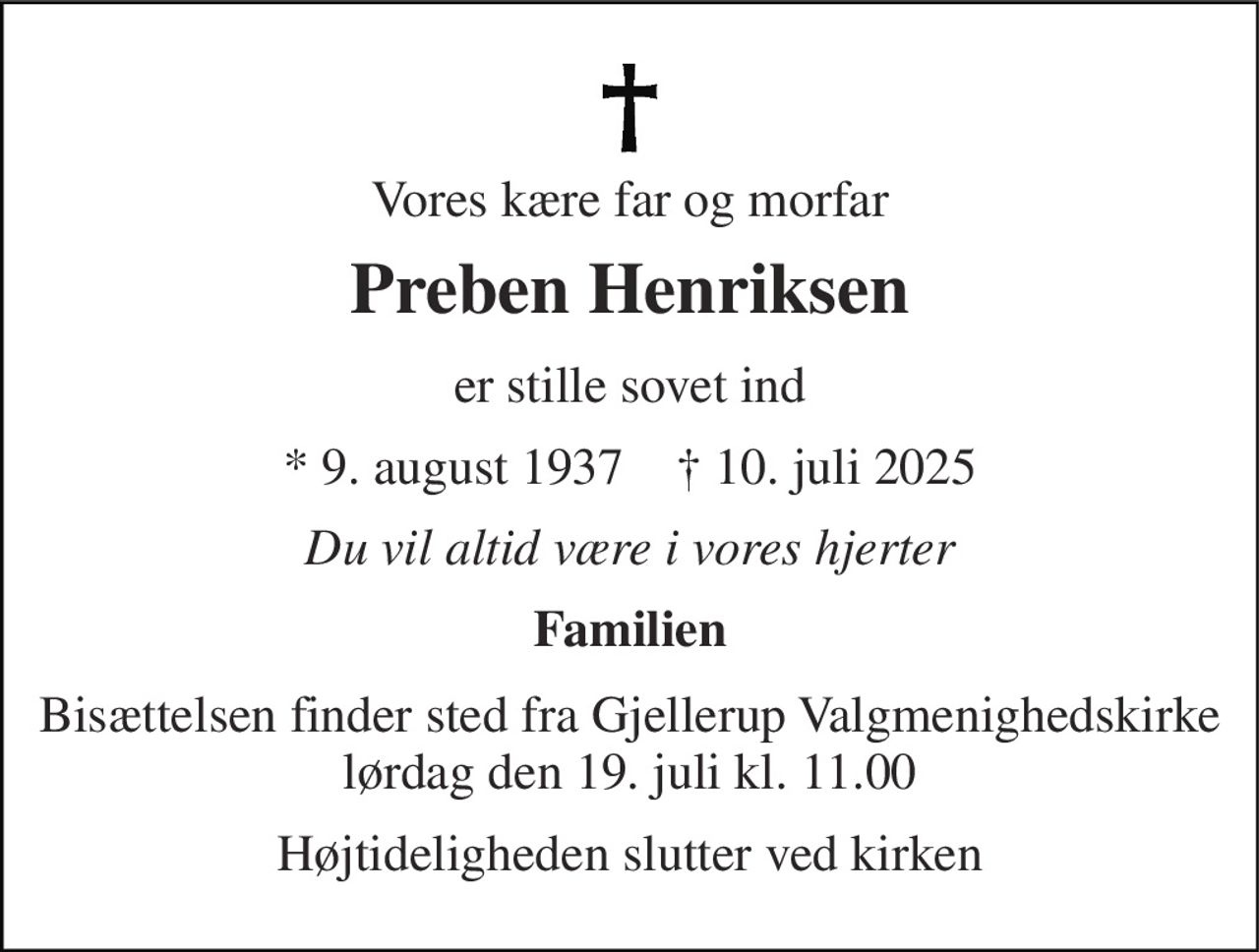 Vores kære far og morfar 
Preben Henriksen 
er stille sovet ind 
★​ 9. august 1937​    ✝​ 10. juli 2025 
Du vil altid være i vores hjerter 
Familien 
Bisættelsen​ finder sted fra Gjellerup Valgmenighedskirke​ lørdag den 19. juli​ kl. 11.00 
Højtideligheden slutter ved kirken