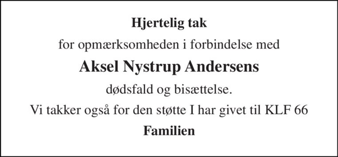 Hjertelig tak 
for opmærksomheden i forbindelse med 
Aksel Nystrup Andersens 
dødsfald og bisættelse. 
Vi takker også for den støtte I har givet til KLF 66 
Familien