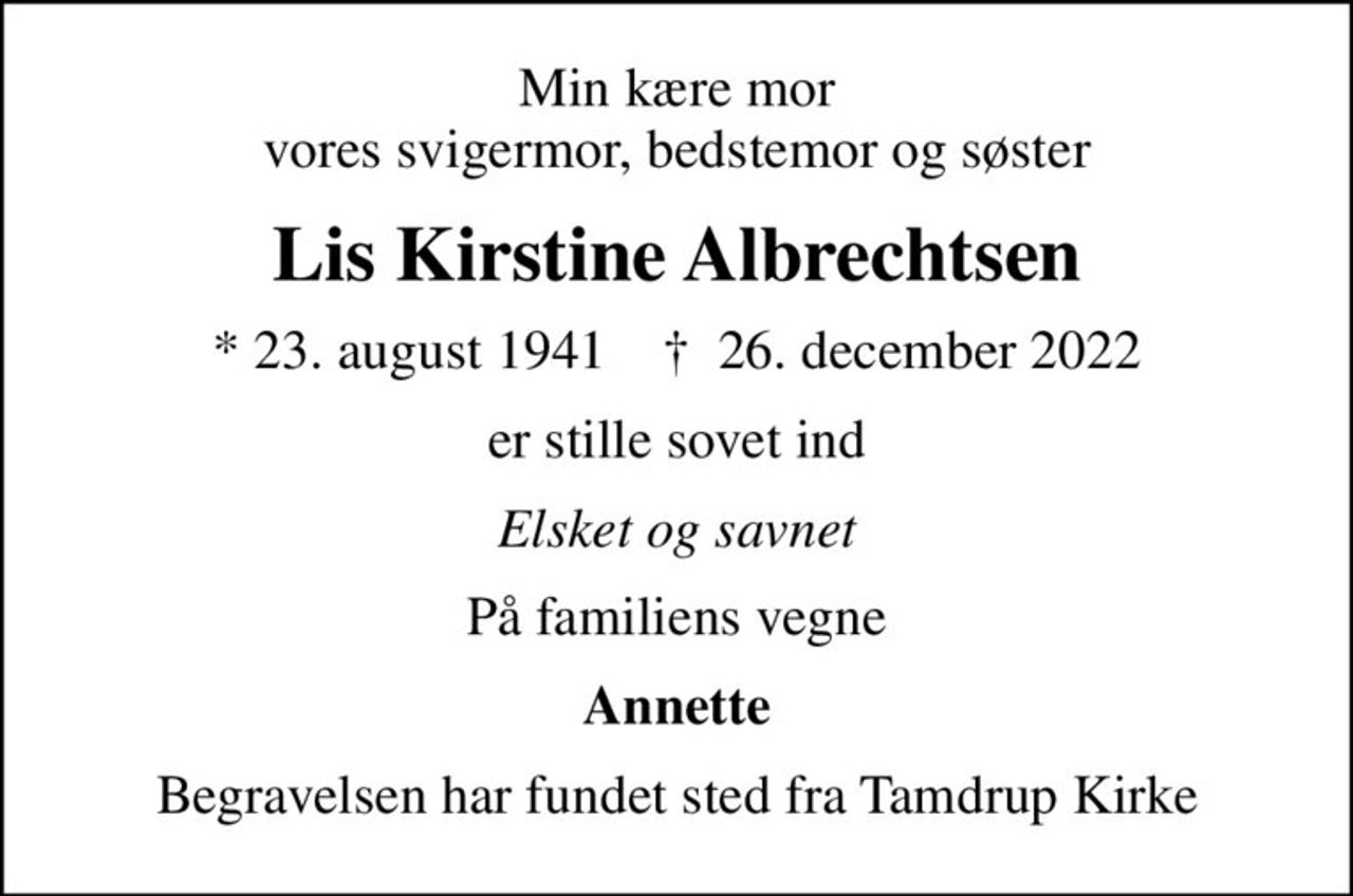 Min kære mor vores svigermor, bedstemor og søster
Lis Kirstine Albrechtsen
* 23. august 1941    ✝ 26. december 2022
er stille sovet ind
Elsket og savnet
På familiens vegne
Annette
Begravelsen har fundet sted fra Tamdrup Kirke