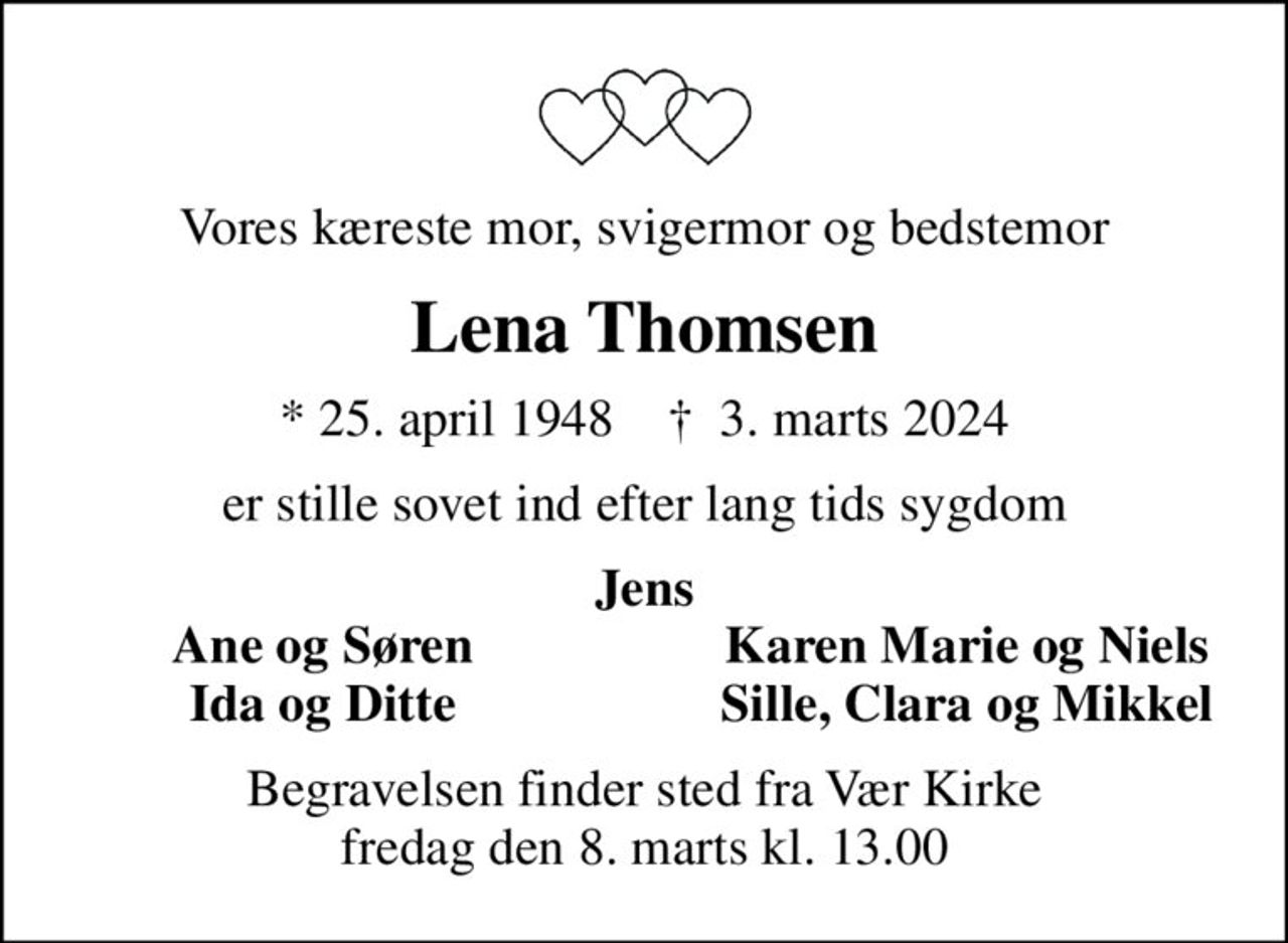 Vores kæreste mor, svigermor og bedstemor
Lena Thomsen
* 25. april 1948    ✝ 3. marts 2024
er stille sovet ind efter lang tids sygdom
Jens
Ane og Søren
Karen Marie og Niels
Ida og Ditte
Sille, Clara og Mikkel
Begravelsen finder sted fra Vær Kirke  fredag den 8. marts kl. 13.00