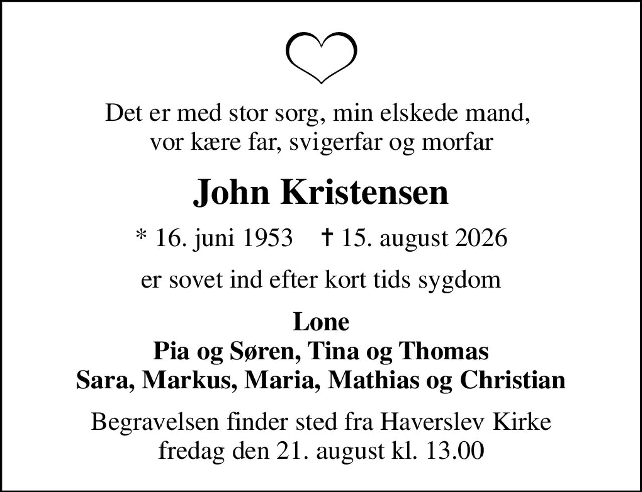 Det er med stor sorg, min elskede mand,  vor kære far, svigerfar og morfar
John Kristensen
* 16. juni 1953    ✝ 15. august 2026
er sovet ind efter kort tids sygdom
Lone Pia og Søren, Tina og Thomas Sara, Markus, Maria, Mathias og Christian
Begravelsen finder sted fra Haverslev Kirke  fredag den 21. august kl. 13.00