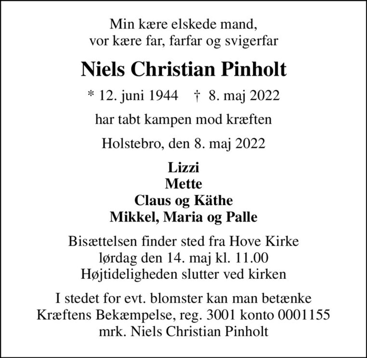 Min kære elskede mand, vor kære far, farfar og svigerfar
Niels Christian Pinholt
* 12. juni 1944    ✝ 8. maj 2022
har tabt kampen mod kræften
Holstebro, den 8. maj 2022
Lizzi Mette Claus og Käthe Mikkel, Maria og Palle
Bisættelsen finder sted fra Hove Kirke  lørdag den 14. maj kl. 11.00  Højtideligheden slutter ved kirken
I stedet for evt. blomster kan man betænke
					Kræftens Bekæmpelse reg.3001konto0001155mrk. Niels
					Christian Pinholt