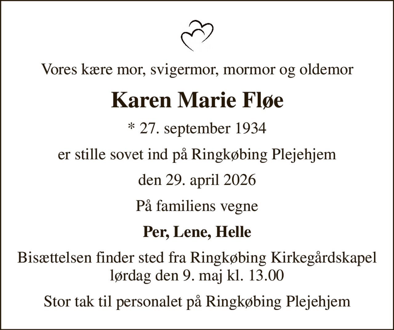 Vores kære mor, svigermor, mormor og oldemor
Karen Marie Fløe
* 27. september 1934
er stille sovet ind på Ringkøbing Plejehjem
den 29. april 2026
På familiens vegne
Per, Lene, Helle
Bisættelsen finder sted fra Ringkøbing Kirkegårdskapel  lørdag den 9. maj kl. 13.00 
Stor tak til personalet på Ringkøbing Plejehjem