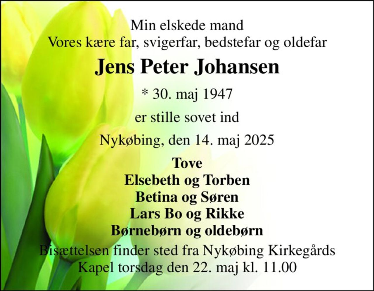 Min elskede mand Vores kære far, svigerfar, bedstefar og oldefar 
Jens Peter Johansen 
* 30. maj 1947 
er stille sovet ind 
Nykøbing, den 14. maj 2025 
Tove Elsebeth og Torben Betina og Søren Lars Bo og Rikke Børnebørn og oldebørn 
Bisættelsen finder sted fra Nykøbing Kirkegårds Kapel torsdag den 22. maj kl. 11.00