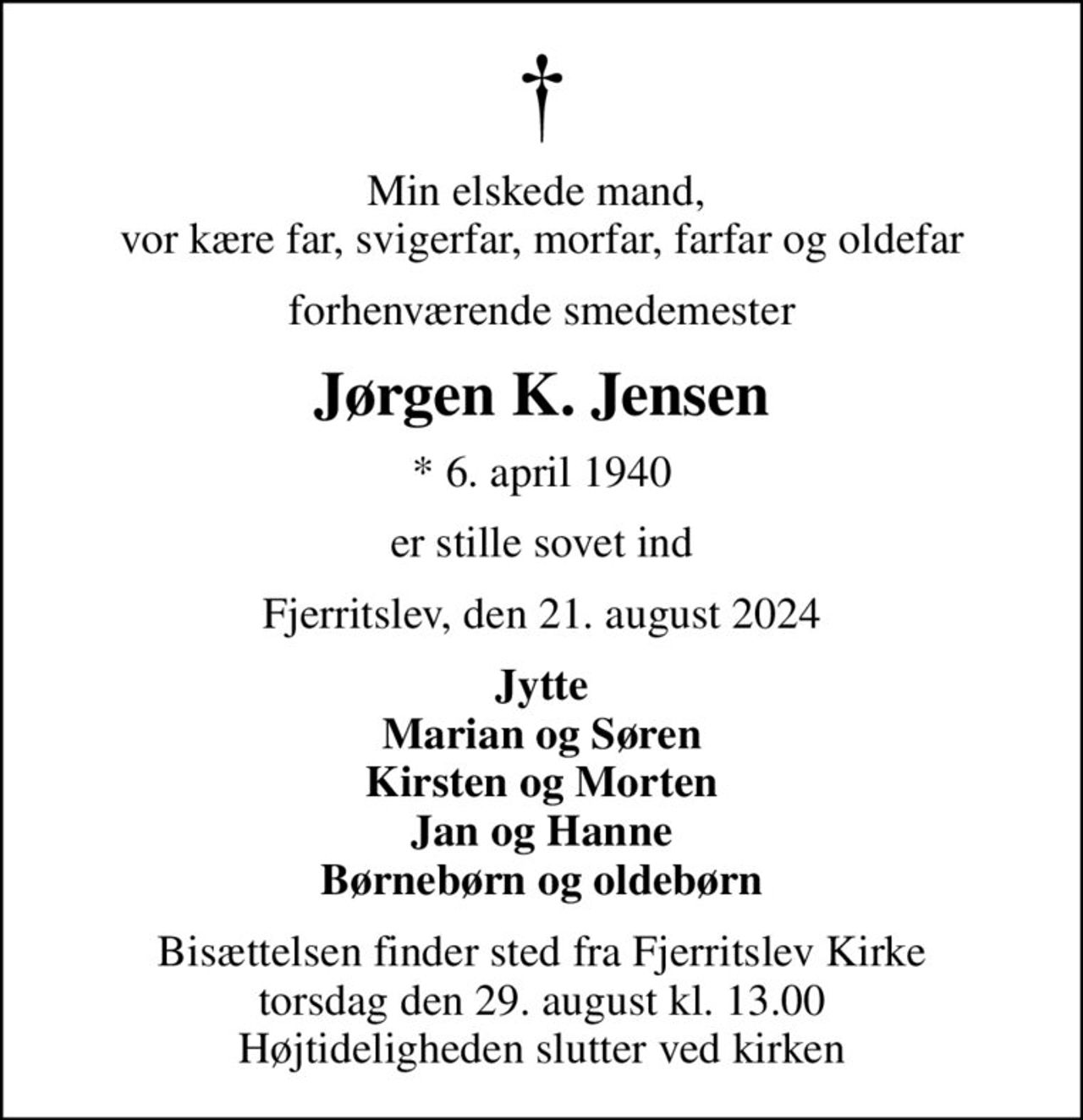 Min elskede mand,  vor kære far, svigerfar, morfar, farfar og oldefar
forhenværende smedemester
Jørgen K. Jensen
* 6. april 1940
er stille sovet ind
Fjerritslev, den 21. august 2024
Jytte Marian og Søren Kirsten og Morten Jan og Hanne Børnebørn og oldebørn
Bisættelsen finder sted fra Fjerritslev Kirke  torsdag den 29. august kl. 13.00  Højtideligheden slutter ved kirken