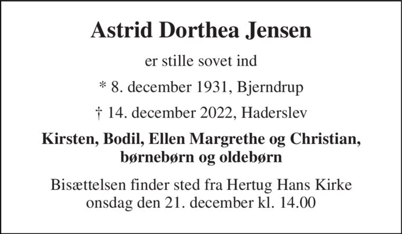 Astrid Dorthea Jensen 
er stille sovet ind 
* 8. december 1931, Bjerndrup 
† 14. december 2022, Haderslev 
Kirsten, Bodil, Ellen Margrethe og Christian, børnebørn og oldebørn 
Bisættelsen​ finder sted fra Hertug Hans Kirke​ onsdag den 21. december​ kl. 14.00